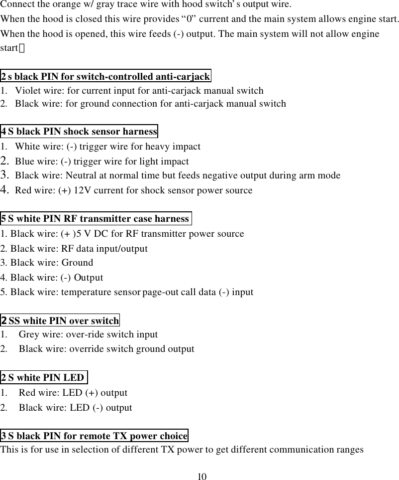 10Connect the orange w/ gray trace wire with hood switch&rsquo;s output wire.When the hood is closed this wire provides &ldquo;0&rdquo; current and the main system allows engine start.When the hood is opened, this wire feeds (-) output. The main system will not allow enginestart。2 s black PIN for switch-controlled anti-carjack1. Violet wire: for current input for anti-carjack manual switch2. Black wire: for ground connection for anti-carjack manual switch4 S black PIN shock sensor harness1. White wire: (-) trigger wire for heavy impact2. Blue wire: (-) trigger wire for light impact3. Black wire: Neutral at normal time but feeds negative output during arm mode4. Red wire: (+) 12V current for shock sensor power source5 S white PIN RF transmitter case harness1. Black wire: (+ )5 V DC for RF transmitter power source2. Black wire: RF data input/output3. Black wire: Ground4. Black wire: (-) Output5. Black wire: temperature sensor page-out call data (-) input2 SS white PIN over switch1. Grey wire: over-ride switch input2. Black wire: override switch ground output2 S white PIN LED1. Red wire: LED (+) output2. Black wire: LED (-) output3 S black PIN for remote TX power choiceThis is for use in selection of different TX power to get different communication ranges