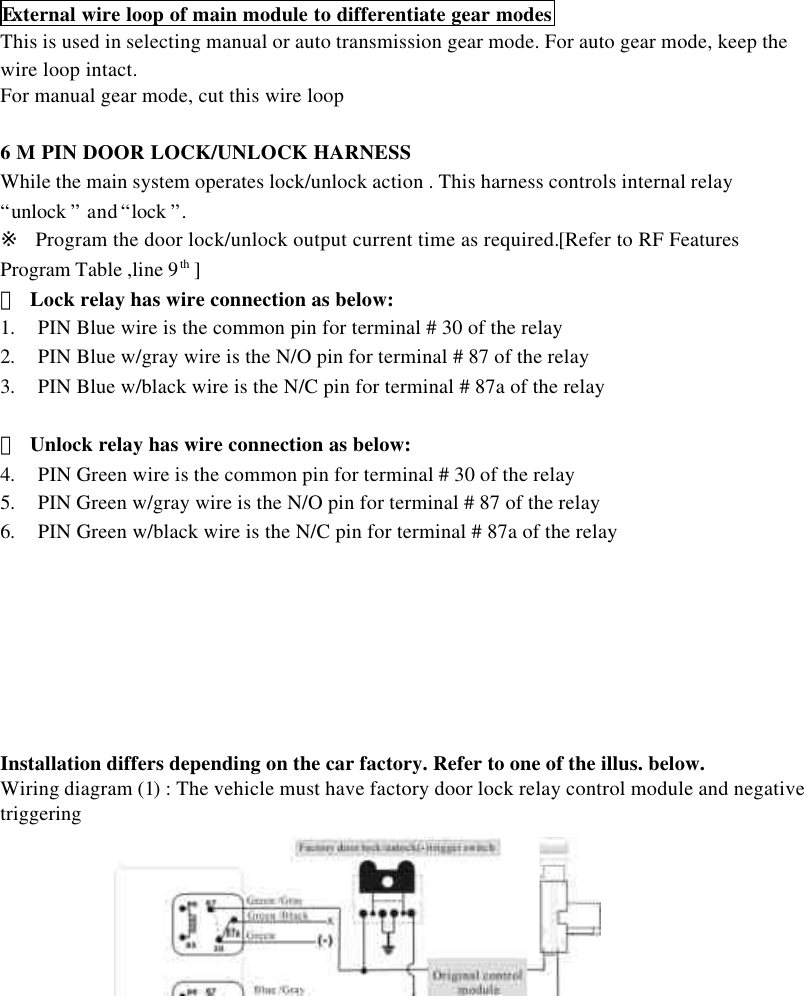 11External wire loop of main module to differentiate gear modesThis is used in selecting manual or auto transmission gear mode. For auto gear mode, keep thewire loop intact.For manual gear mode, cut this wire loop6 M PIN DOOR LOCK/UNLOCK HARNESSWhile the main system operates lock/unlock action . This harness controls internal relay&ldquo;unlock &rdquo; and &ldquo;lock &rdquo;.※  Program the door lock/unlock output current time as required.[Refer to RF FeaturesProgram Table ,line 9th ]＊ Lock relay has wire connection as below:1. PIN Blue wire is the common pin for terminal # 30 of the relay2. PIN Blue w/gray wire is the N/O pin for terminal # 87 of the relay3. PIN Blue w/black wire is the N/C pin for terminal # 87a of the relay＊ Unlock relay has wire connection as below:4. PIN Green wire is the common pin for terminal # 30 of the relay5. PIN Green w/gray wire is the N/O pin for terminal # 87 of the relay6. PIN Green w/black wire is the N/C pin for terminal # 87a of the relayInstallation differs depending on the car factory. Refer to one of the illus. below.Wiring diagram (1) : The vehicle must have factory door lock relay control module and negativetriggering  