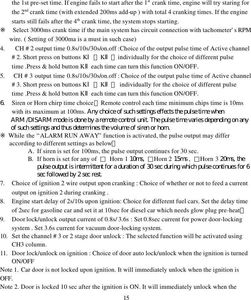 15the 1st pre-set time. If engine fails to start after the 1st crank time, engine will try staring forthe 2nd crank time (with extended 200ms add-up ) with total 4 cranking times. If the enginestarts still fails after the 4th crank time, the system stops starting.※  Select 3000ms crank time if the main system has circuit connection with tachometer&rsquo;s RPMwire. ( Setting of 3000ma is a must in such case)4.  CH # 2 output time 0.8s/10s/30s/on.off :Choice of the output pulse time of Active channel# 2. Short press on buttons KⅠ、KⅡ、individually for the choice of different pulsetime .Press &amp; hold button KⅡeach time can turn this function ON/OFF.5.  CH # 3 output time 0.8s/10s/30s/on.off : Choice of the output pulse time of Active channel# 3. Short press on buttons KⅠ、KⅡ、 individually for the choice of different pulsetime .Press &amp; hold button KⅡeach time can turn this function ON/OFF.6. Siren or Horn chirp time choice：Remote control each time minimum chips time is 10mswith its maximum at 100ms. Any choice of such settings effects the pulse time whenARM /DISARM mode is done by a remote control unit. The pulse time varies depending on anyof such settings and thus determines the volume of siren or horn.※ While the &ldquo;ALARM RUN AWAY&rdquo; function is activated, the pulse output may differaccording to different settings as below：A. If siren is set for 100ms, the pulse output continues for 30 sec.B. If horn is set for any of  □ Horn 1 10ms,  □Horn 2 15ms ,  □Horn 3 20ms, thepulse output is intermittent for a duration of 30 sec during which pulse continues for 6sec followed by 2 sec rest.7. Choice of ignition 2 wire output upon cranking : Choice of whether or not to feed a currentoutput on ignition 2 during cranking .8. Engine start delay of 2s/10s upon ignition: Choice for different fuel cars. Set the delay timeof 2sec for gasoline car and set it at 10sec for diesel car which needs glow plug pre-heat。9. Door lock/unlock output current of 0.8s/ 3.6s : Set 0.8sec current for power door-lockingsystem . Set 3.6s current for vacuum door-locking system.10. Set the channel # 3 or 2 stage door unlock : The selected function will be activated usingCH3 column.11. Door lock/unlock on ignition : Choice of door auto lock/unlock when the ignition is turnedON/OFFNote 1. Car door is not locked upon ignition. It will immediately unlock when the ignition isOFF.Note 2. Door is locked 10 sec after the ignition is ON. It will immediately unlock when the