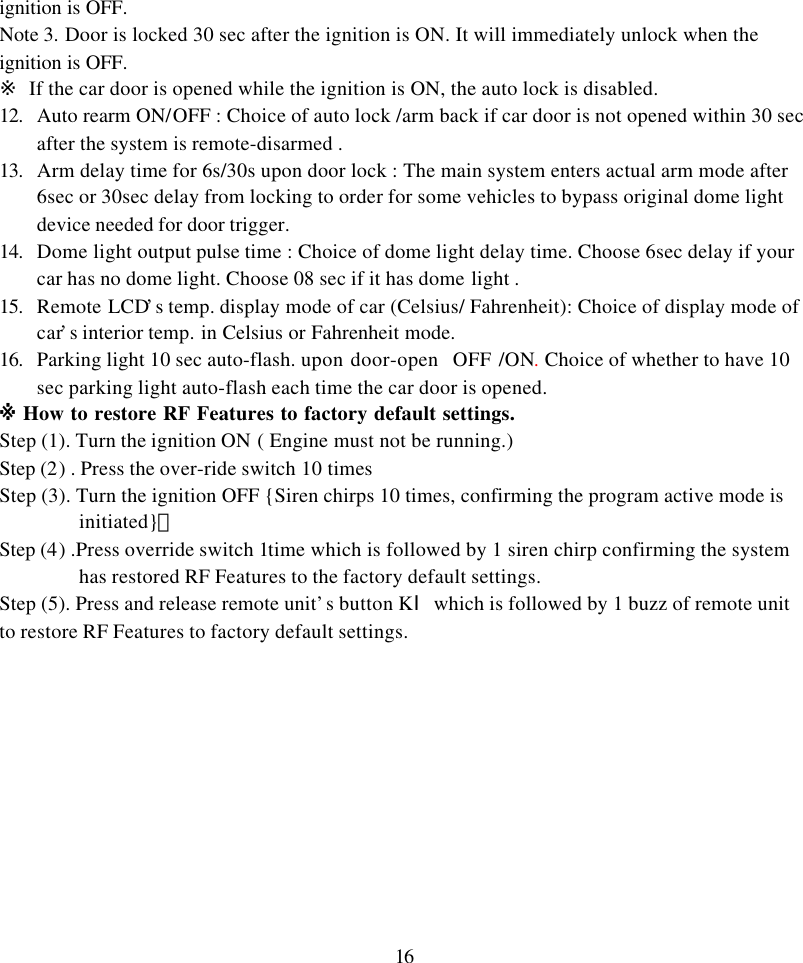 16ignition is OFF.Note 3. Door is locked 30 sec after the ignition is ON. It will immediately unlock when theignition is OFF.※ If the car door is opened while the ignition is ON, the auto lock is disabled.12. Auto rearm ON/OFF : Choice of auto lock /arm back if car door is not opened within 30 secafter the system is remote-disarmed .13. Arm delay time for 6s/30s upon door lock : The main system enters actual arm mode after6sec or 30sec delay from locking to order for some vehicles to bypass original dome lightdevice needed for door trigger.14. Dome light output pulse time : Choice of dome light delay time. Choose 6sec delay if yourcar has no dome light. Choose 08 sec if it has dome light .15. Remote LCD&rsquo;s temp. display mode of car (Celsius/ Fahrenheit): Choice of display mode ofcar&rsquo;s interior temp. in Celsius or Fahrenheit mode.16. Parking light 10 sec auto-flash. upon door-open  OFF /ON. Choice of whether to have 10sec parking light auto-flash each time the car door is opened.※ How to restore RF Features to factory default settings.Step (1). Turn the ignition ON ( Engine must not be running.)Step (2) . Press the over-ride switch 10 timesStep (3). Turn the ignition OFF {Siren chirps 10 times, confirming the program active mode isinitiated}。Step (4) .Press override switch 1time which is followed by 1 siren chirp confirming the systemhas restored RF Features to the factory default settings.Step (5). Press and release remote unit&rsquo;s button KⅠwhich is followed by 1 buzz of remote unitto restore RF Features to factory default settings.