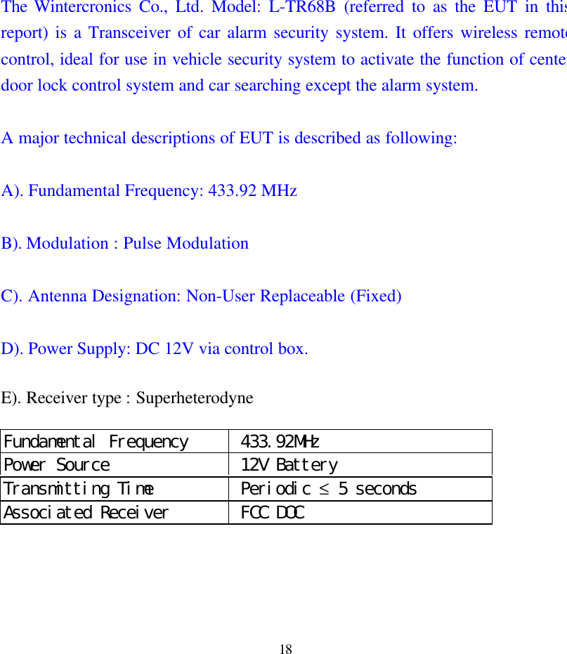 18The Wintercronics Co., Ltd. Model: L-TR68B (referred to as the EUT in thisreport) is a Transceiver of car alarm security system. It offers wireless remotecontrol, ideal for use in vehicle security system to activate the function of centerdoor lock control system and car searching except the alarm system.A major technical descriptions of EUT is described as following:A). Fundamental Frequency: 433.92 MHzB). Modulation : Pulse ModulationC). Antenna Designation: Non-User Replaceable (Fixed)D). Power Supply: DC 12V via control box.E). Receiver type : SuperheterodyneFundamental Frequency  433.92MHzPower Source  12V BatteryTransmitting Time  Periodic &le; 5 secondsAssociated Receiver  FCC DOC