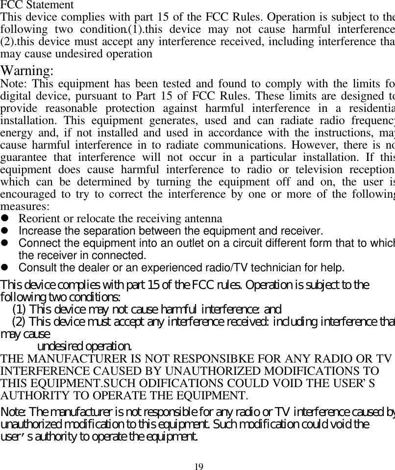 19FCC StatementThis device complies with part 15 of the FCC Rules. Operation is subject to thefollowing two condition.(1).this device may not cause harmful interference.(2).this device must accept any interference received, including interference thatmay cause undesired operationWarning:Note: This equipment has been tested and found to comply with the limits fordigital device, pursuant to Part 15 of FCC Rules. These limits are designed toprovide reasonable protection against harmful interference in a residentialinstallation. This equipment generates, used and can radiate radio frequencyenergy and, if not installed and used in accordance with the instructions, maycause harmful interference in to radiate communications. However, there is noguarantee that interference will not occur in a particular installation. If thisequipment does cause harmful interference to radio or television reception,which can be determined by turning the equipment off and on, the user isencouraged to try to correct the interference by one or more of the followingmeasures:l Reorient or relocate the receiving antennal Increase the separation between the equipment and receiver.l Connect the equipment into an outlet on a circuit different form that to whichthe receiver in connected.l Consult the dealer or an experienced radio/TV technician for help.This device complies with part 15 of the FCC rules. Operation is subject to thefollowing two conditions:   (1) This device may not cause harmful interference: and   (2) This device must accept any interference received: including interference thatmay cause      undesired operation.THE MANUFACTURER IS NOT RESPONSIBKE FOR ANY RADIO OR TVINTERFERENCE CAUSED BY UNAUTHORIZED MODIFICATIONS TOTHIS EQUIPMENT.SUCH ODIFICATIONS COULD VOID THE USER&rsquo;SAUTHORITY TO OPERATE THE EQUIPMENT.Note: The manufacturer is not responsible for any radio or TV interference caused byunauthorized modification to this equipment. Such modification could void theuser&rsquo;s authority to operate the equipment.