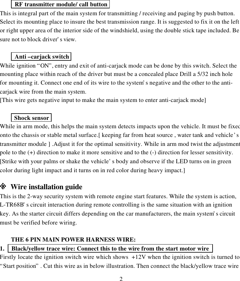 2 RF transmitter module/ call buttonThis is integral part of the main system for transmitting / receiving and paging by push button.Select its mounting place to insure the best transmission range. It is suggested to fix it on the leftor right upper area of the interior side of the windshield, using the double stick tape included. Besure not to block driver&rsquo;s view. Anti &ndash;carjack switchWhile ignition &ldquo;ON&rdquo;, entry and exit of anti-carjack mode can be done by this switch. Select themounting place within reach of the driver but must be a concealed place Drill a 5/32 inch holefor mounting it. Connect one end of its wire to the system&rsquo;s negative and the other to the anti-carjack wire from the main system.[This wire gets negative input to make the main system to enter anti-carjack mode] Shock sensorWhile in arm mode, this helps the main system detects impacts upon the vehicle. It must be fixedonto the chassis or stable metal surface.[ keeping far from heat source , water tank and vehicle&rsquo;stransmitter module ] .Adjust it for the optimal sensitivity. While in arm mod twist the adjustmentpole to the (+) direction to make it more sensitive and to the (-) direction for lesser sensitivity.[Strike with your palms or shake the vehicle&rsquo;s body and observe if the LED turns on in greencolor during light impact and it turns on in red color during heavy impact.]※ Wire installation guideThis is the 2-way security system with remote engine start features. While the system is action,L-TR68B&rsquo;s circuit interaction during remote controlling is the same situation with an ignitionkey. As the starter circuit differs depending on the car manufacturers, the main system&rsquo;s circuitmust be verified before wiring.THE 6 PIN MAIN POWER HARNESS WIRE:1.   Black/yellow trace wire: Connect this to the wire from the start motor wire   Firstly locate the ignition switch wire which shows  +12V when the ignition switch is turned to&ldquo;Start position&rdquo; . Cut this wire as in below illustration. Then connect the black/yellow trace wire