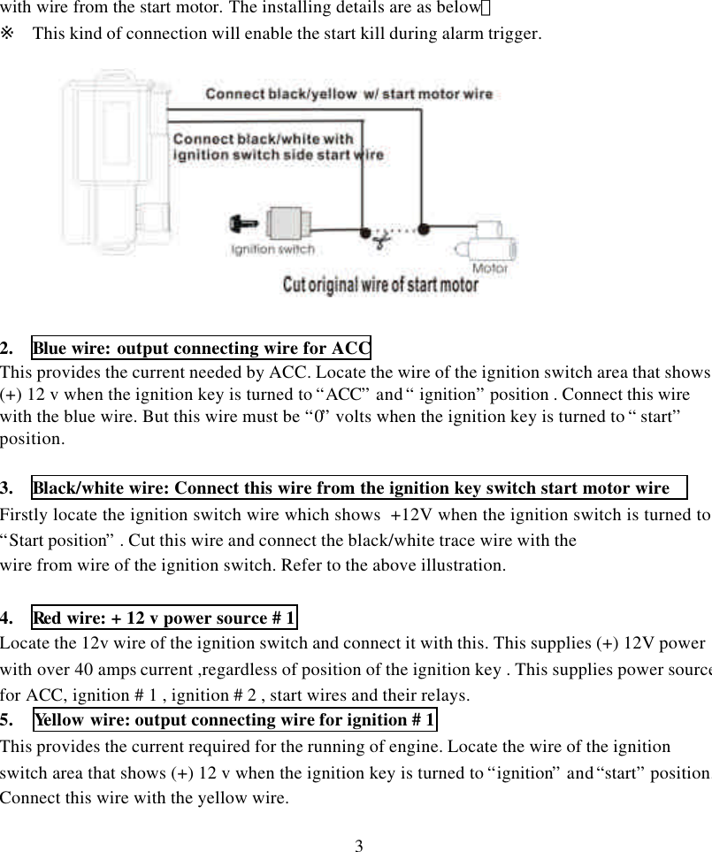 3with wire from the start motor. The installing details are as below：※ This kind of connection will enable the start kill during alarm trigger.2.  Blue wire: output connecting wire for ACCThis provides the current needed by ACC. Locate the wire of the ignition switch area that shows(+) 12 v when the ignition key is turned to &ldquo;ACC&rdquo; and &ldquo; ignition&rdquo; position . Connect this wirewith the blue wire. But this wire must be &ldquo;0&rdquo; volts when the ignition key is turned to &ldquo; start&rdquo;position.3.   Black/white wire: Connect this wire from the ignition key switch start motor wireFirstly locate the ignition switch wire which shows  +12V when the ignition switch is turned to&ldquo;Start position&rdquo; . Cut this wire and connect the black/white trace wire with thewire from wire of the ignition switch. Refer to the above illustration.4.  Red wire: + 12 v power source # 1Locate the 12v wire of the ignition switch and connect it with this. This supplies (+) 12V powerwith over 40 amps current ,regardless of position of the ignition key . This supplies power sourcefor ACC, ignition # 1 , ignition # 2 , start wires and their relays.5.  Yellow wire: output connecting wire for ignition # 1This provides the current required for the running of engine. Locate the wire of the ignitionswitch area that shows (+) 12 v when the ignition key is turned to &ldquo;ignition&rdquo; and &ldquo;start&rdquo; position.Connect this wire with the yellow wire.