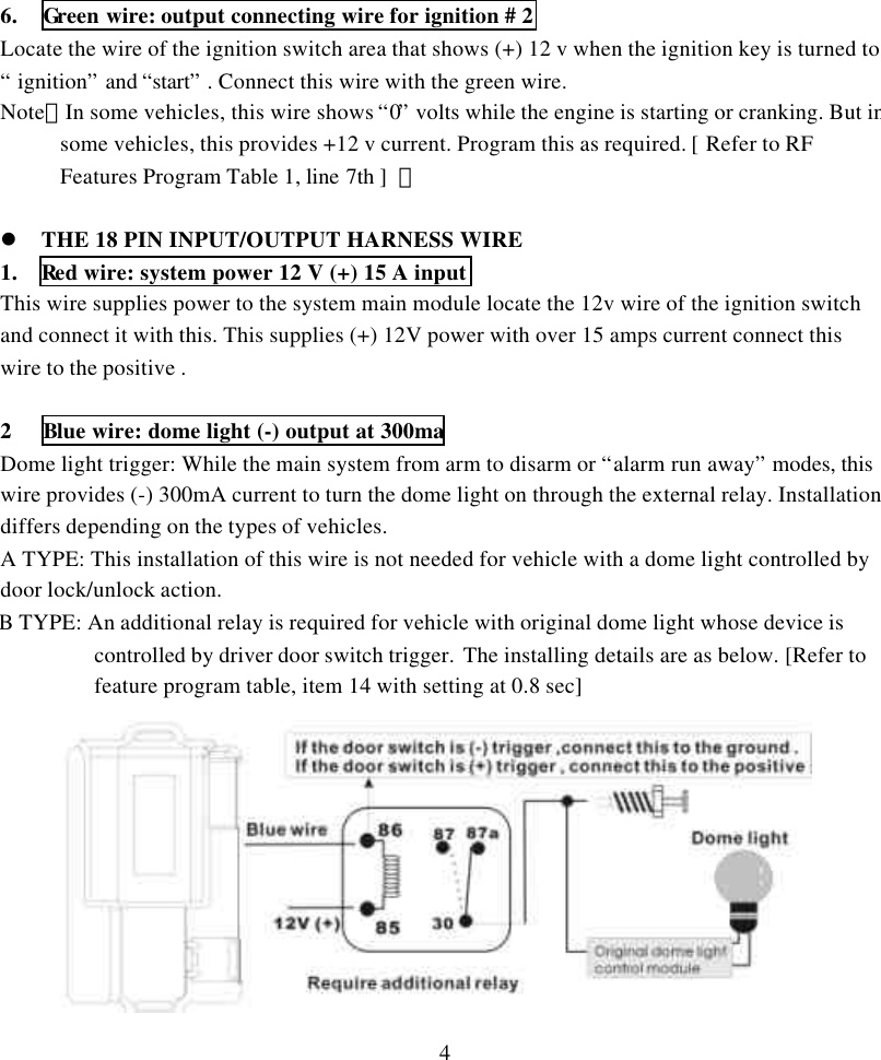 46.  Green wire: output connecting wire for ignition # 2Locate the wire of the ignition switch area that shows (+) 12 v when the ignition key is turned to&ldquo; ignition&rdquo; and &ldquo;start&rdquo; . Connect this wire with the green wire.Note：In some vehicles, this wire shows &ldquo;0&rdquo; volts while the engine is starting or cranking. But insome vehicles, this provides +12 v current. Program this as required. [ Refer to RFFeatures Program Table 1, line 7th ]  。l THE 18 PIN INPUT/OUTPUT HARNESS WIRE1.  Red wire: system power 12 V (+) 15 A inputThis wire supplies power to the system main module locate the 12v wire of the ignition switchand connect it with this. This supplies (+) 12V power with over 15 amps current connect thiswire to the positive .2 Blue wire: dome light (-) output at 300maDome light trigger: While the main system from arm to disarm or &ldquo;alarm run away&rdquo; modes, thiswire provides (-) 300mA current to turn the dome light on through the external relay. Installationdiffers depending on the types of vehicles.A TYPE: This installation of this wire is not needed for vehicle with a dome light controlled bydoor lock/unlock action.B TYPE: An additional relay is required for vehicle with original dome light whose device iscontrolled by driver door switch trigger.  The installing details are as below. [Refer tofeature program table, item 14 with setting at 0.8 sec] 