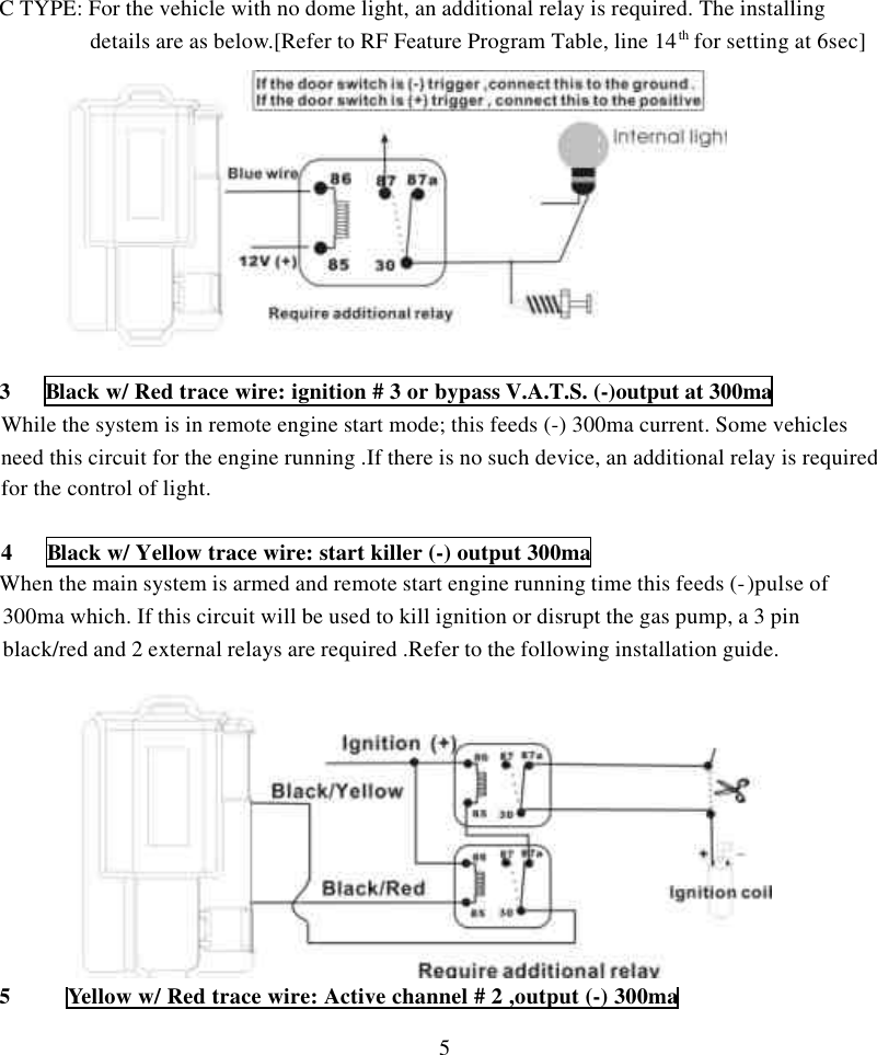 5C TYPE: For the vehicle with no dome light, an additional relay is required. The installingdetails are as below.[Refer to RF Feature Program Table, line 14th for setting at 6sec]3   Black w/ Red trace wire: ignition # 3 or bypass V.A.T.S. (-)output at 300maWhile the system is in remote engine start mode; this feeds (-) 300ma current. Some vehiclesneed this circuit for the engine running .If there is no such device, an additional relay is requiredfor the control of light.4   Black w/ Yellow trace wire: start killer (-) output 300maWhen the main system is armed and remote start engine running time this feeds (-)pulse of300ma which. If this circuit will be used to kill ignition or disrupt the gas pump, a 3 pinblack/red and 2 external relays are required .Refer to the following installation guide.  5     Yellow w/ Red trace wire: Active channel # 2 ,output (-) 300ma