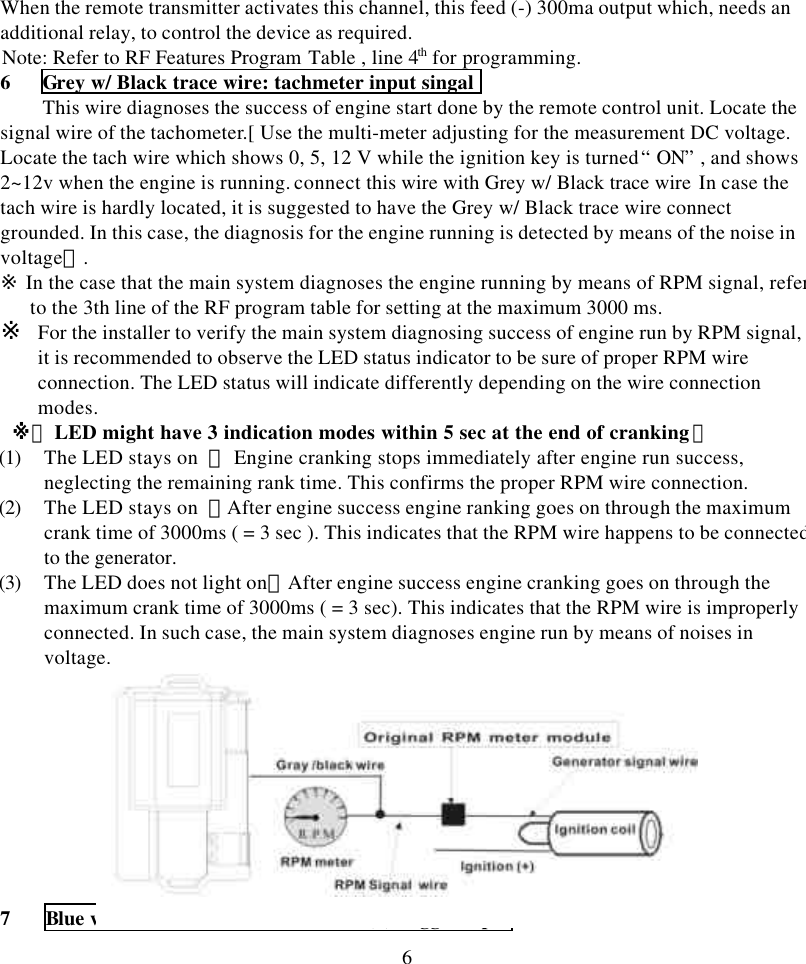 6When the remote transmitter activates this channel, this feed (-) 300ma output which, needs anadditional relay, to control the device as required.Note: Refer to RF Features Program Table , line 4th for programming.6   Grey w/ Black trace wire: tachmeter input singalThis wire diagnoses the success of engine start done by the remote control unit. Locate thesignal wire of the tachometer.[ Use the multi-meter adjusting for the measurement DC voltage.Locate the tach wire which shows 0, 5, 12 V while the ignition key is turned &ldquo; ON&rdquo; , and shows2~12v when the engine is running. connect this wire with Grey w/ Black trace wire In case thetach wire is hardly located, it is suggested to have the Grey w/ Black trace wire connectgrounded. In this case, the diagnosis for the engine running is detected by means of the noise involtage】.※ In the case that the main system diagnoses the engine running by means of RPM signal, referto the 3th line of the RF program table for setting at the maximum 3000 ms.※ For the installer to verify the main system diagnosing success of engine run by RPM signal,it is recommended to observe the LED status indicator to be sure of proper RPM wireconnection. The LED status will indicate differently depending on the wire connectionmodes. ※【 LED might have 3 indication modes within 5 sec at the end of cranking】(1) The LED stays on  ： Engine cranking stops immediately after engine run success,neglecting the remaining rank time. This confirms the proper RPM wire connection.(2) The LED stays on  ：After engine success engine ranking goes on through the maximumcrank time of 3000ms ( = 3 sec ). This indicates that the RPM wire happens to be connectedto the generator.(3) The LED does not light on：After engine success engine cranking goes on through themaximum crank time of 3000ms ( = 3 sec). This indicates that the RPM wire is improperlyconnected. In such case, the main system diagnoses engine run by means of noises involtage.7 Blue w/ Red trace wire: door switch (+) trigger input