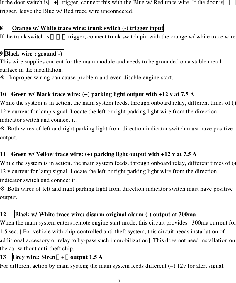 7If the door switch is（+）trigger, connect this with the Blue w/ Red trace wire. If the door is（－）trigger, leave the Blue w/ Red trace wire unconnected.8   Orange w/ White trace wire: trunk switch (-) trigger inputIf the trunk switch is （－）trigger, connect trunk switch pin with the orange w/ white trace wire.9 Black wire : ground(-)This wire supplies current for the main module and needs to be grounded on a stable metalsurface in the installation.※  Improper wiring can cause problem and even disable engine start.10 Green w/ Black trace wire: (+) parking light output with +12 v at 7.5 AWhile the system is in action, the main system feeds, through onboard relay, different times of (+)12 v current for lamp signal. Locate the left or right parking light wire from the directionindicator switch and connect it.※ Both wires of left and right parking light from direction indicator switch must have positiveoutput.11 Green w/ Yellow trace wire: (+) parking light output with +12 v at 7.5 AWhile the system is in action, the main system feeds, through onboard relay, different times of (+)12 v current for lamp signal. Locate the left or right parking light wire from the directionindicator switch and connect it.※ Both wires of left and right parking light from direction indicator switch must have positiveoutput.12   Black w/ White trace wire: disarm original alarm (-) output at 300maWhen the main system enters remote engine start mode, this circuit provides &ndash;300ma current for1.5 sec. [ For vehicle with chip-controlled anti-theft system, this circuit needs installation ofadditional accessory or relay to by-pass such immobilization]. This does not need installation onthe car without anti-theft chip.13  Grey wire: Siren（+）output 1.5 AFor different action by main system; the main system feeds different (+) 12v for alert signal.