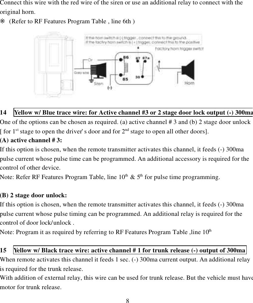 8Connect this wire with the red wire of the siren or use an additional relay to connect with theoriginal horn.※ (Refer to RF Features Program Table , line 6th )14 Yellow w/ Blue trace wire: for Active channel #3 or 2 stage door lock output (-) 300maOne of the options can be chosen as required. (a) active channel # 3 and (b) 2 stage door unlock[ for 1st stage to open the driver&rsquo;s door and for 2nd stage to open all other doors].(A) active channel # 3:If this option is chosen, when the remote transmitter activates this channel, it feeds (-) 300mapulse current whose pulse time can be programmed. An additional accessory is required for thecontrol of other device.Note: Refer RF Features Program Table, line 10th &amp; 5th for pulse time programming.(B) 2 stage door unlock:If this option is chosen, when the remote transmitter activates this channel, it feeds (-) 300mapulse current whose pulse timing can be programmed. An additional relay is required for thecontrol of door lock/unlock .Note: Program it as required by referring to RF Features Program Table ,line 10th   15  Yellow w/ Black trace wire: active channel # 1 for trunk release (-) output of 300maWhen remote activates this channel it feeds 1 sec. (-) 300ma current output. An additional relayis required for the trunk release.With addition of external relay, this wire can be used for trunk release. But the vehicle must havemotor for trunk release.