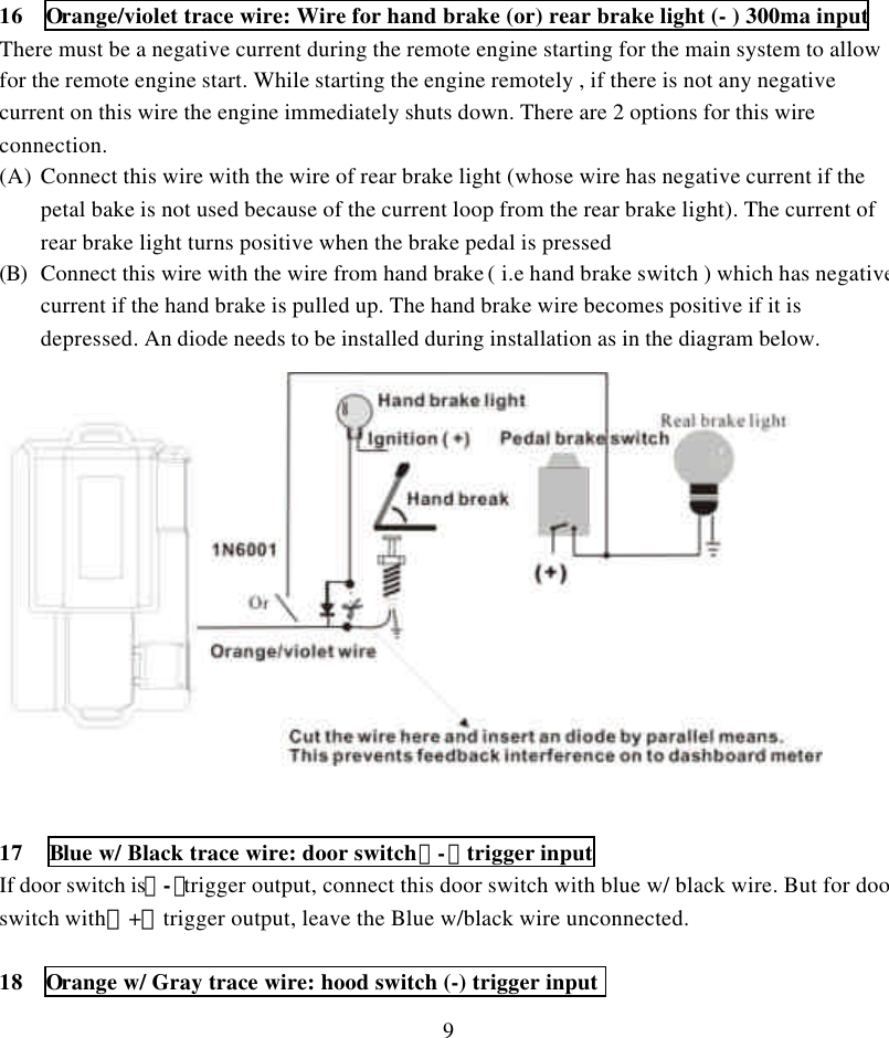 916  Orange/violet trace wire: Wire for hand brake (or) rear brake light (- ) 300ma inputThere must be a negative current during the remote engine starting for the main system to allowfor the remote engine start. While starting the engine remotely , if there is not any negativecurrent on this wire the engine immediately shuts down. There are 2 options for this wireconnection.(A) Connect this wire with the wire of rear brake light (whose wire has negative current if thepetal bake is not used because of the current loop from the rear brake light). The current ofrear brake light turns positive when the brake pedal is pressed(B) Connect this wire with the wire from hand brake ( i.e hand brake switch ) which has negativecurrent if the hand brake is pulled up. The hand brake wire becomes positive if it isdepressed. An diode needs to be installed during installation as in the diagram below.17 Blue w/ Black trace wire: door switch（-）trigger inputIf door switch is（-）trigger output, connect this door switch with blue w/ black wire. But for doorswitch with（+）trigger output, leave the Blue w/black wire unconnected.18  Orange w/ Gray trace wire: hood switch (-) trigger input