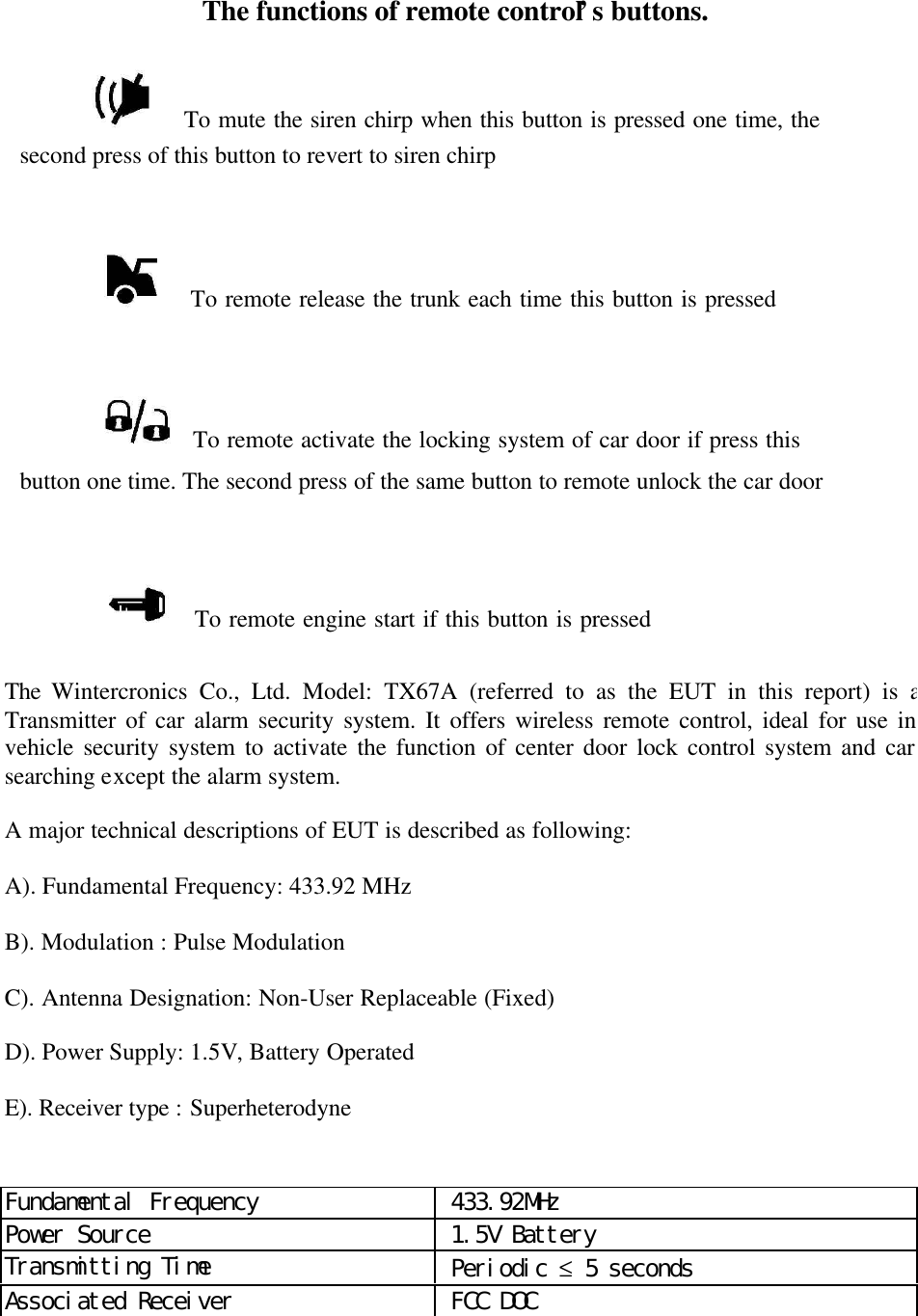               The functions of remote control&rsquo;s buttons.    To mute the siren chirp when this button is pressed one time, thesecond press of this button to revert to siren chirp                     To remote release the trunk each time this button is pressed   To remote activate the locking system of car door if press thisbutton one time. The second press of the same button to remote unlock the car door   To remote engine start if this button is pressed              The  Wintercronics Co., Ltd. Model: TX67A (referred to as the EUT in this report) is aTransmitter of car alarm security system. It offers wireless remote control, ideal for use invehicle security system to activate the function of center door lock control system and carsearching except the alarm system.A major technical descriptions of EUT is described as following:A). Fundamental Frequency: 433.92 MHzB). Modulation : Pulse ModulationC). Antenna Designation: Non-User Replaceable (Fixed)D). Power Supply: 1.5V, Battery OperatedE). Receiver type : SuperheterodyneFundamental Frequency  433.92MHzPower Source  1.5V BatteryTransmitting Time  Periodic &le; 5 secondsAssociated Receiver  FCC DOC