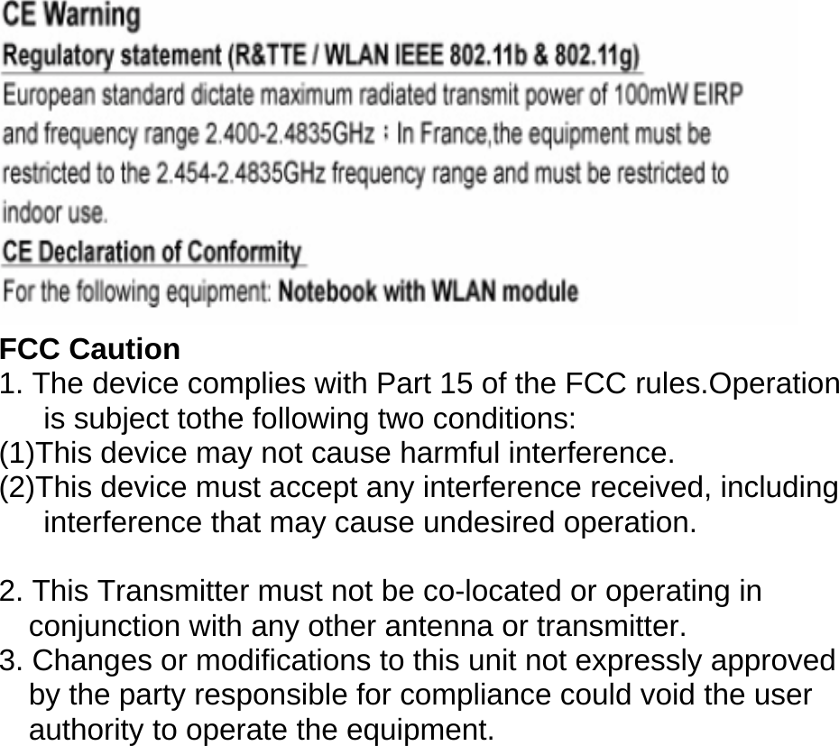  FCC Caution 1. The device complies with Part 15 of the FCC rules.Operation is subject tothe following two conditions: (1)This device may not cause harmful interference. (2)This device must accept any interference received, including interference that may cause undesired operation.  2. This Transmitter must not be co-located or operating in conjunction with any other antenna or transmitter. 3. Changes or modifications to this unit not expressly approved by the party responsible for compliance could void the user authority to operate the equipment. 
