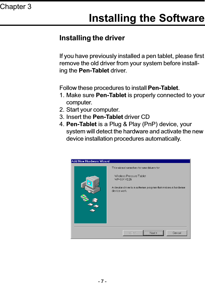 Installing the SoftwareChapter 3Installing the driverIf you have previously installed a pen tablet, please firstremove the old driver from your system before install-ing the Pen-Tablet driver.Follow these procedures to install Pen-Tablet.1. Make sure Pen-Tablet is properly connected to yourcomputer.2. Start your computer.3. Insert the Pen-Tablet driver CD4. Pen-Tablet is a Plug &amp; Play (PnP) device, yoursystem will detect the hardware and activate the newdevice installation procedures automatically.- 7 -