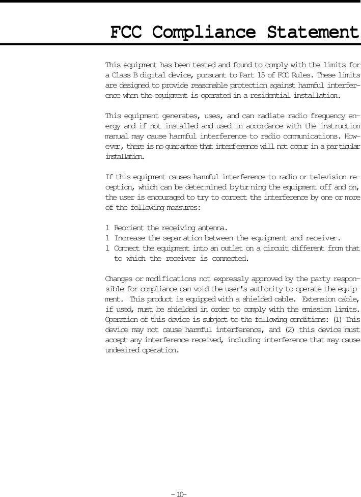 FCC Compliance StatementFCC Compliance StatementFCC Compliance StatementFCC Compliance StatementFCC Compliance StatementA D D nDThis equipment has been tested and found to comply with the limits fora Class B digital device, pursuant to Part 15 of FCC Rules. These limitsare designed to provide reasonable protection against harmful interfer-ence when the equipment is operated in a residential installation.This equipment generates, uses, and can radiate radio frequency en-ergy and if not installed and used in accordance with the instructionmanual may cause harmful interference to radio communications. How-ever, there is no guarantee that interference will not occur in a particularinstallation.If this equipment causes harmful interference to radio or television re-ception, which can be determined by turning the equipment off and on,the user is encouraged to try to correct the interference by one or moreof the following measures:lReorient the receiving antenna.lIncrease the separation between the equipment and receiver.lConnect the equipment into an outlet on a circuit different from thatto which the receiver is connected.Changes or modifications not expressly approved by the party respon-sible for compliance can void the user&apos;s authority to operate the equip-ment.  This product is equipped with a shielded cable.  Extension cable,if used, must be shielded in order to comply with the emission limits.Operation of this device is subject to the following conditions: (1) Thisdevice may not cause harmful interference, and (2) this device mustaccept any interference received, including interference that may causeundesired operation.- 10-