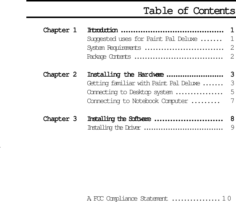 Chapter 1Chapter 1Chapter 1Chapter 1Chapter 1 Introduction ..........................................Introduction ..........................................Introduction ..........................................Introduction ..........................................Introduction ..........................................11111Suggested uses for Paint Pal Deluxe ....... 1System Requirements .............................2Package Contents .................................. 2Chapter 2Chapter 2Chapter 2Chapter 2Chapter 2 Installing the HarInstalling the HarInstalling the HarInstalling the HarInstalling the Hardddddware .........................ware .........................ware .........................ware .........................ware .........................33333Getting familiar with Paint Pal Deluxe ....... 3Connecting to Desktop system ................ 5Connecting to Notebook Computer ......... 7Chapter 3Chapter 3Chapter 3Chapter 3Chapter 3 Installing the Software ..........................Installing the Software ..........................Installing the Software ..........................Installing the Software ..........................Installing the Software .......................... 88888Installing the Driver .................................94 4 4P Customizing the P Customizing the P Customizing the P Customizing the Pen en en en en TTTTTababababablet ..... let ................. let .................. let .................. let ................. 11111x x xd4A. FCC Compliance Statement ................10TTTTTababababable of Contentsle of Contentsle of Contentsle of Contentsle of Contents