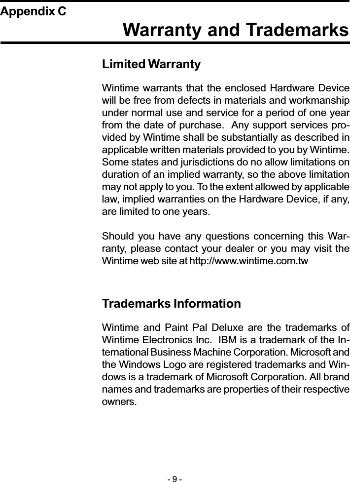 Warranty and TrademarksAppendix CLimited WarrantyWintime warrants that the enclosed Hardware Devicewill be free from defects in materials and workmanshipunder normal use and service for a period of one yearfrom the date of purchase.  Any support services pro-vided by Wintime shall be substantially as described inapplicable written materials provided to you by Wintime.Some states and jurisdictions do no allow limitations onduration of an implied warranty, so the above limitationmay not apply to you. To the extent allowed by applicablelaw, implied warranties on the Hardware Device, if any,are limited to one years.Should you have any questions concerning  this War-ranty, please contact your dealer or you may visit theWintime web site at http://www.wintime.com.twTrademarks InformationWintime  and  Paint Pal Deluxe are  the  trademarks  ofWintime Electronics Inc.  IBM is a trademark of the In-ternational Business Machine Corporation. Microsoft andthe Windows Logo are registered trademarks and Win-dows is a trademark of Microsoft Corporation. All brandnames and trademarks are properties of their respectiveowners.- 9 -