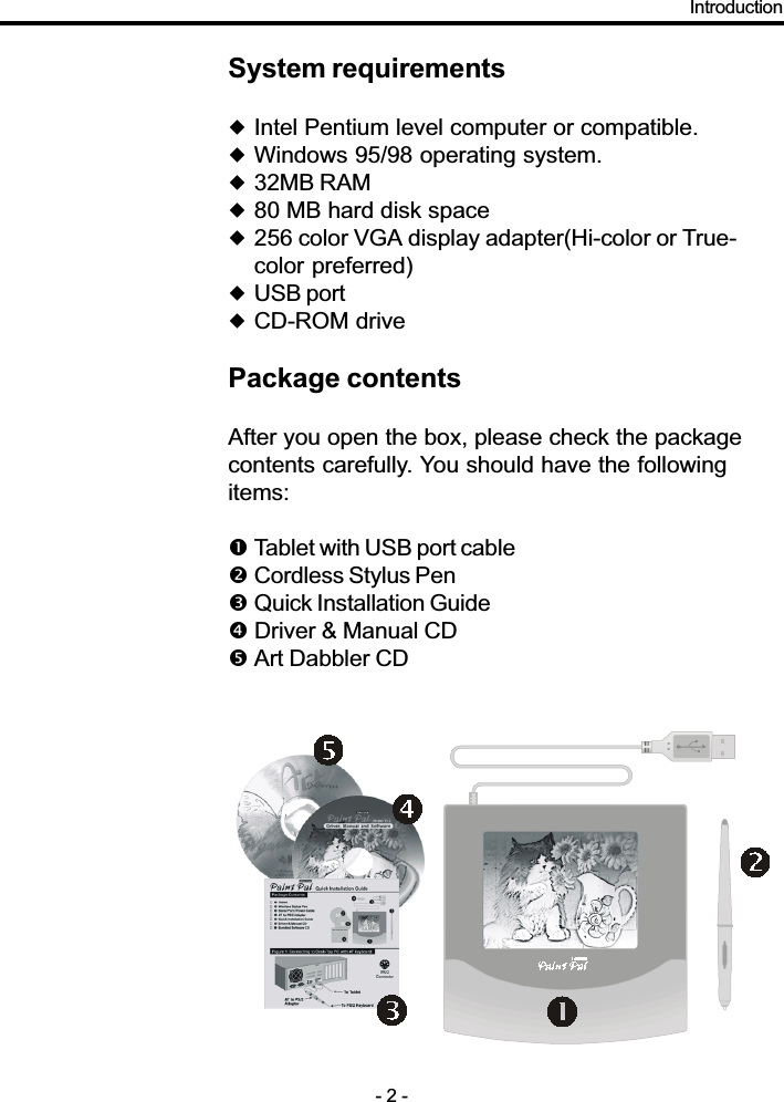 System requirements!Intel Pentium level computer or compatible.!Windows 95/98 operating system.!32MB RAM!80 MB hard disk space!256 color VGA display adapter(Hi-color or True-color preferred)!USB port!CD-ROM drivePackage contentsAfter you open the box, please check the packagecontents carefully. You should have the followingitems:&quot;Tablet with USB port cable#Cordless Stylus Pen$Quick Installation Guide% Driver &amp; Manual CD&amp;Art Dabbler CDIntroduction- 2 -