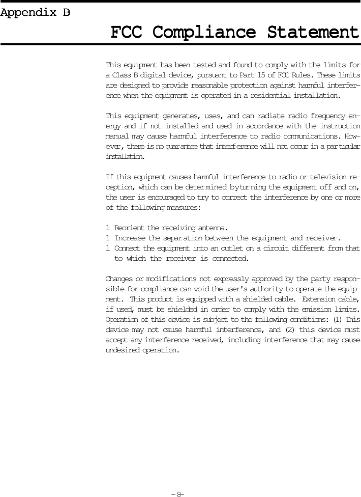 FCC Compliance StatementFCC Compliance StatementFCC Compliance StatementFCC Compliance StatementFCC Compliance StatementAppendix DAppendix DAppendix DAppendix DAppendix BThis equipment has been tested and found to comply with the limits fora Class B digital device, pursuant to Part 15 of FCC Rules. These limitsare designed to provide reasonable protection against harmful interfer-ence when the equipment is operated in a residential installation.This equipment generates, uses, and can radiate radio frequency en-ergy and if not installed and used in accordance with the instructionmanual may cause harmful interference to radio communications. How-ever, there is no guarantee that interference will not occur in a particularinstallation.If this equipment causes harmful interference to radio or television re-ception, which can be determined by turning the equipment off and on,the user is encouraged to try to correct the interference by one or moreof the following measures:lReorient the receiving antenna.lIncrease the separation between the equipment and receiver.lConnect the equipment into an outlet on a circuit different from thatto which the receiver is connected.Changes or modifications not expressly approved by the party respon-sible for compliance can void the user&apos;s authority to operate the equip-ment.  This product is equipped with a shielded cable.  Extension cable,if used, must be shielded in order to comply with the emission limits.Operation of this device is subject to the following conditions: (1) Thisdevice may not cause harmful interference, and (2) this device mustaccept any interference received, including interference that may causeundesired operation.- 8-