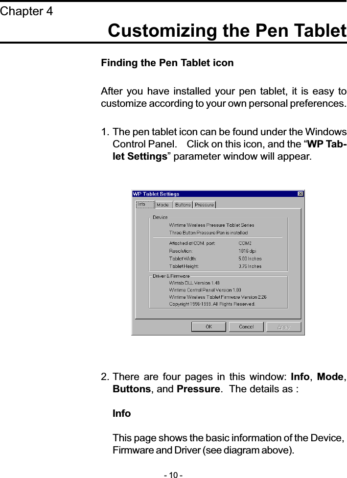 Finding the Pen Tablet iconAfter you have  installed  your pen tablet, it is  easy  tocustomize according to your own personal preferences.1. The pen tablet icon can be found under the WindowsControl Panel.    Click on this icon, and the WP Tab-let Settings parameter window will appear.2. There  are four  pages  in  this window: Info, Mode,Buttons, and Pressure.  The details as :InfoThis page shows the basic information of the Device,Firmware and Driver (see diagram above).Customizing the Pen TabletChapter 4- 10 -