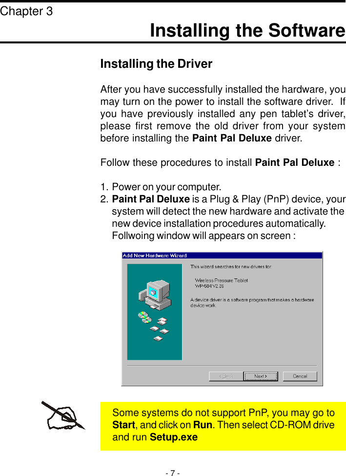 Installing the SoftwareChapter 3Installing the DriverAfter you have successfully installed the hardware, youmay turn on the power to install the software driver.  Ifyou have previously installed any pen tablet’s driver,please first remove the old driver from your systembefore installing the Paint Pal Deluxe driver.Follow these procedures to install Paint Pal Deluxe :1. Power on your computer.2. Paint Pal Deluxe is a Plug &amp; Play (PnP) device, yoursystem will detect the new hardware and activate thenew device installation procedures automatically.Follwoing window will appears on screen :- 7 -Some systems do not support PnP, you may go toStart, and click on Run. Then select CD-ROM driveand run Setup.exe