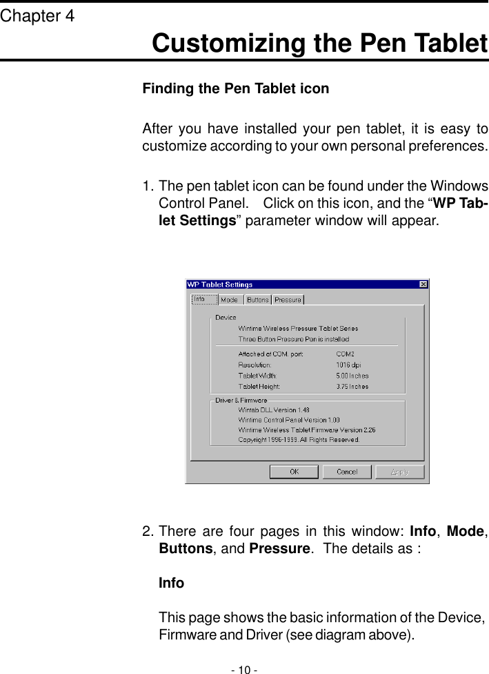 Finding the Pen Tablet iconAfter you have installed your pen tablet, it is easy tocustomize according to your own personal preferences.1. The pen tablet icon can be found under the WindowsControl Panel.    Click on this icon, and the “WP Tab-let Settings” parameter window will appear.2. There are four pages in this window: Info, Mode,Buttons, and Pressure.  The details as :InfoThis page shows the basic information of the Device,Firmware and Driver (see diagram above).Customizing the Pen TabletChapter 4- 10 -