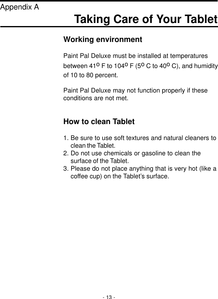 Taking Care of Your TabletAppendix AWorking environmentPaint Pal Deluxe must be installed at temperaturesbetween 41o F to 104o F (5o C to 40o C), and humidityof 10 to 80 percent.Paint Pal Deluxe may not function properly if theseconditions are not met.How to clean Tablet1. Be sure to use soft textures and natural cleaners toclean the Tablet.2. Do not use chemicals or gasoline to clean thesurface of the Tablet.3. Please do not place anything that is very hot (like acoffee cup) on the Tablet’s surface.- 13 -