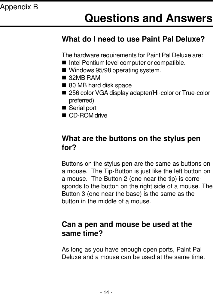 Questions and AnswersAppendix BWhat do I need to use Paint Pal Deluxe?The hardware requirements for Paint Pal Deluxe are:nIntel Pentium level computer or compatible.nWindows 95/98 operating system.n32MB RAMn80 MB hard disk spacen256 color VGA display adapter(Hi-color or True-colorpreferred)nSerial portnCD-ROM driveWhat are the buttons on the stylus penfor?Buttons on the stylus pen are the same as buttons ona mouse.  The Tip-Button is just like the left button ona mouse.  The Button 2 (one near the tip) is corre-sponds to the button on the right side of a mouse. TheButton 3 (one near the base) is the same as thebutton in the middle of a mouse.Can a pen and mouse be used at thesame time?As long as you have enough open ports, Paint PalDeluxe and a mouse can be used at the same time.- 14 -