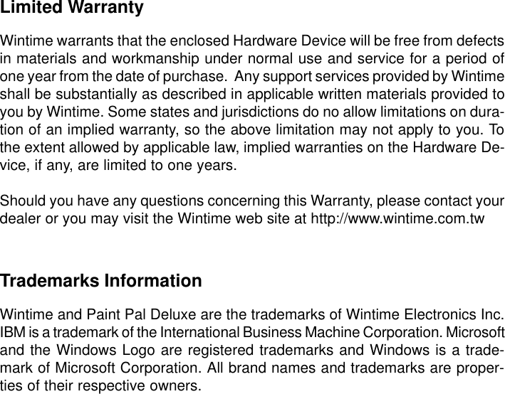 Limited WarrantyWintime warrants that the enclosed Hardware Device will be free from defectsin materials and workmanship under normal use and service for a period ofone year from the date of purchase.  Any support services provided by Wintimeshall be substantially as described in applicable written materials provided toyou by Wintime. Some states and jurisdictions do no allow limitations on dura-tion of an implied warranty, so the above limitation may not apply to you. Tothe extent allowed by applicable law, implied warranties on the Hardware De-vice, if any, are limited to one years.Should you have any questions concerning this Warranty, please contact yourdealer or you may visit the Wintime web site at http://www.wintime.com.twTrademarks InformationWintime and Paint Pal Deluxe are the trademarks of Wintime Electronics Inc.IBM is a trademark of the International Business Machine Corporation. Microsoftand the Windows Logo are registered trademarks and Windows is a trade-mark of Microsoft Corporation. All brand names and trademarks are proper-ties of their respective owners.