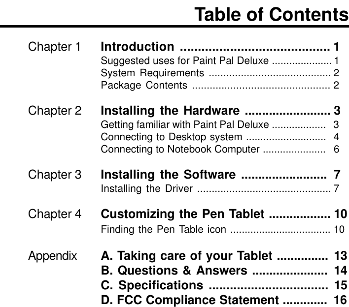 Chapter 1 Introduction .......................................... 1Suggested uses for Paint Pal Deluxe ..................... 1System Requirements .......................................... 2Package Contents ............................................... 2Chapter 2 Installing the Hardware ......................... 3Getting familiar with Paint Pal Deluxe ................... 3Connecting to Desktop system ............................ 4Connecting to Notebook Computer ...................... 6Chapter 3 Installing the Software ......................... 7Installing the Driver .............................................. 7Chapter 4 Customizing the Pen Tablet .................. 10Finding the Pen Table icon ................................... 10Appendix A. Taking care of your Tablet ............... 13B. Questions &amp; Answers ...................... 14C. Specifications .................................. 15D. FCC Compliance Statement ............. 16Table of Contents