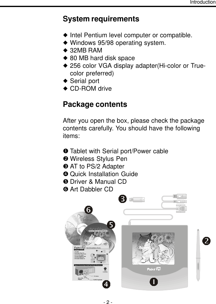 System requirementsuIntel Pentium level computer or compatible.uWindows 95/98 operating system.u32MB RAMu80 MB hard disk spaceu256 color VGA display adapter(Hi-color or True-color preferred)uSerial portuCD-ROM drivePackage contentsAfter you open the box, please check the packagecontents carefully. You should have the followingitems:Tablet with Serial port/Power cableWireless Stylus PenAT to PS/2 AdapterQuick Installation GuideDriver &amp; Manual CDArt Dabbler CDIntroduction- 2 -