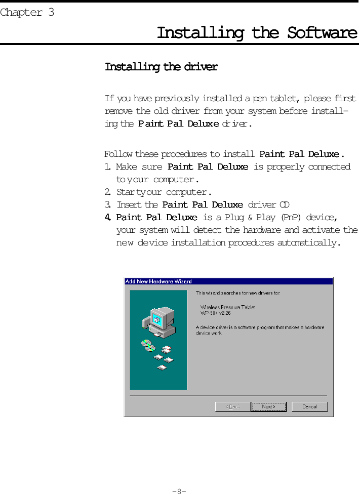 Installing the SoftwareInstalling the SoftwareInstalling the SoftwareInstalling the SoftwareInstalling the SoftwareChapter 3Installing the driverInstalling the driverInstalling the driverInstalling the driverInstalling the driverIf you have previously installed a pen tablet, please firstremove the old driver from your system before install-ing the  PPPPPaint Paint Paint Paint Paint P al Deluxal Deluxal Deluxal Deluxal Delux eeeee driver.Follow these procedures to install  Paint Pal DeluxePaint Pal DeluxePaint Pal DeluxePaint Pal DeluxePaint Pal Deluxe.1. Make sure Paint Pal DeluxePaint Pal DeluxePaint Pal DeluxePaint Pal DeluxePaint Pal Deluxe is properly connectedto your computer.2. Star t your computer.3. Insert the  Paint Pal DeluxePaint Pal DeluxePaint Pal DeluxePaint Pal DeluxePaint Pal Deluxe driver CD4.4.4.4.4. Paint Pal DeluxePaint Pal DeluxePaint Pal DeluxePaint Pal DeluxePaint Pal Deluxe is a Plug &amp; Play (PnP) device,your system will detect the hardware and activate thene w device installation procedures automatically.- 8 -