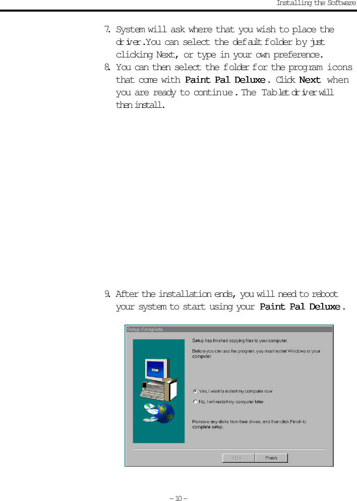 7. System will ask where that you wish to place thedriver. You can select the default f older b y justclicking Next, or type in your own preference.8. You can then select the f older f or the prog ram iconsthat come with  Paint Pal DeluxePaint Pal DeluxePaint Pal DeluxePaint Pal DeluxePaint Pal Deluxe.  Click NextNextNextNextNext whenyou are ready to contin ue .  The Tablet driver willthen install.9. After the installation ends, you will need to rebootyour system to start using your  Paint Pal DeluxePaint Pal DeluxePaint Pal DeluxePaint Pal DeluxePaint Pal Deluxe.- 10 -Installing the Software