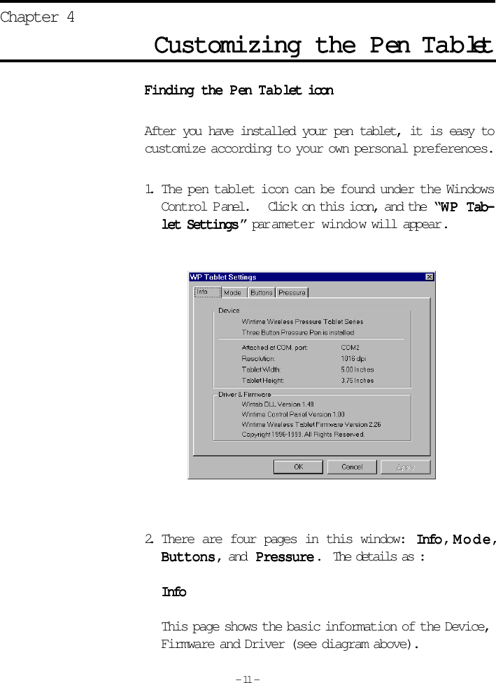 Finding the PFinding the PFinding the PFinding the PFinding the Pen en en en en TTTTTababababablet iconlet iconlet iconlet iconlet iconAfter you have installed your pen tablet, it is easy tocustomize according to your own personal preferences.1. The pen tablet icon can be found under the WindowsControl Panel.     Clic k on this icon, and the  “WP WP WP WP WP TTTTTab-ab-ab-ab-ab-let Settingslet Settingslet Settingslet Settingslet Settings ” par ameter window will appear.2. There are four pages in this window:  InfoInfoInfoInfoInfo , ModeModeModeModeMode,ButtonsButtonsButtonsButtonsButtons, and Pressure Pressure Pressure Pressure Pressure.  The details as :InfoInfoInfoInfoInfoThis page shows the basic information of the Device,Firmware and Driver (see diagram above).Customizing the PCustomizing the PCustomizing the PCustomizing the PCustomizing the Pen en en en en TTTTTabababababletletletletletChapter 4- 11 -