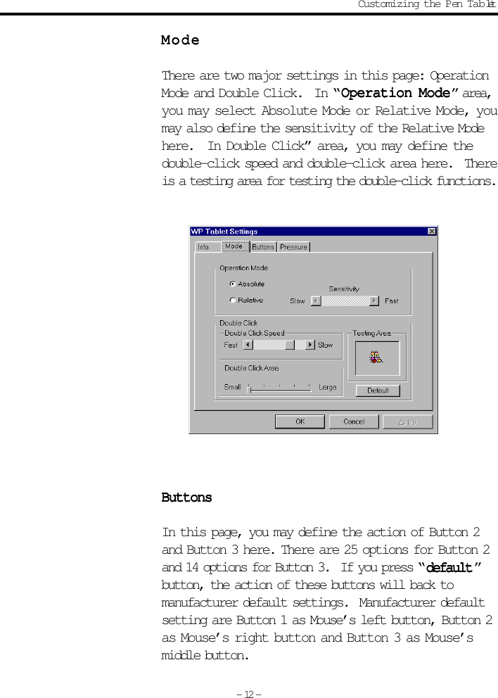 ModeModeModeModeModeThere are two major settings in this page: OperationMode and Double Click.  In “ Operation ModeOperation ModeOperation ModeOperation ModeOperation Mode” area,you may select Absolute Mode or Relative Mode, youmay also define the sensitivity of the Relative Modehere.  In Double Click” area, you may define thedouble-click speed and double-click area here.  Thereis a testing area for testing the double-click functions.ButtonsButtonsButtonsButtonsButtonsIn this page, you may define the action of Button 2and Button 3 here. There are 25 options for Button 2and 14 options for Button 3.  If you press “ defaultdefaultdefaultdefaultdefault ”button, the action of these buttons will back tomanufacturer default settings.  Manufacturer defaultsetting are Button 1 as Mouse’s left button, Button 2as Mouse’s right button and Button 3 as Mouse’smiddle button.Customizing the Pen Tablet- 12 -