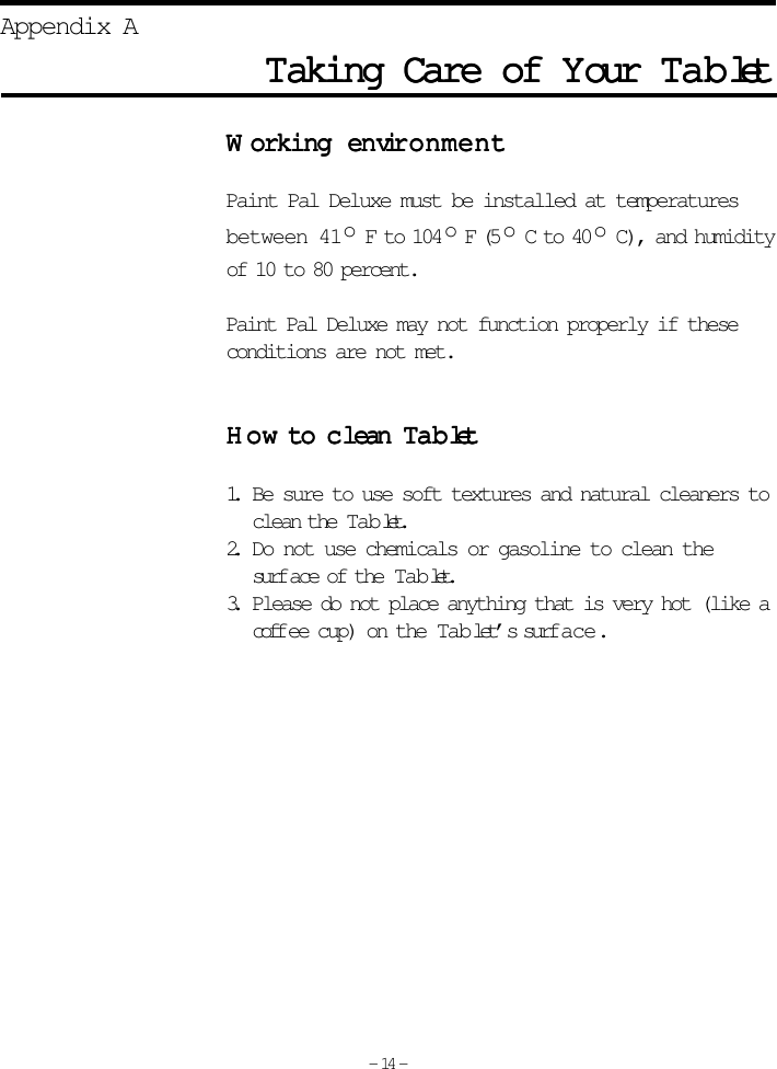 TTTTTaking Care of aking Care of aking Care of aking Care of aking Care of YYYYYour our our our our  TTTTTabababababletletletletletAppendix AWWWWWorking enorking enorking enorking enorking envirvirvirvirvironmentonmentonmentonmentonmentPaint Pal Deluxe must be installed at temperaturesbetween 41o F to 104 o F (5 o C to 40 o C), and humidityof 10 to 80 percent.Paint Pal Deluxe may not function properly if theseconditions are not met.HoHoHoHoHow to cw to cw to cw to cw to c lean lean lean lean lean TTTTTabababababletletletletlet1. Be sure to use soft textures and natural cleaners toclean the Tab let.2. Do not use chemicals or gasoline to clean thesurf ace of the Tab let.3. Please do not place anything that is very hot (like acoffee cup) on the Tab let’s surf a c e .- 14 -