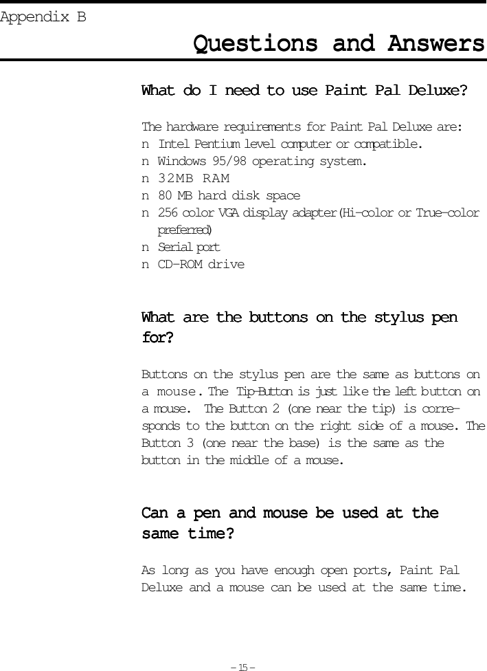 Questions and AnswersQuestions and AnswersQuestions and AnswersQuestions and AnswersQuestions and AnswersAppendix BWhat do I need to use Paint Pal Deluxe?What do I need to use Paint Pal Deluxe?What do I need to use Paint Pal Deluxe?What do I need to use Paint Pal Deluxe?What do I need to use Paint Pal Deluxe?The hardware requirements for Paint Pal Deluxe are:n Intel Pentium level computer or compatible.n Windows 95/98 operating system.n 32MB RAMn 80 MB hard disk spacen 256 color VGA display adapter(Hi-color or True-colorpreferred)n Serial portn CD-ROM driveWhat are the buttons on the stylus penWhat are the buttons on the stylus penWhat are the buttons on the stylus penWhat are the buttons on the stylus penWhat are the buttons on the stylus penfor?for?for?for?for?Buttons on the stylus pen are the same as buttons ona mouse.  The Tip-Button is just lik e the left b utton ona mouse.  The Button 2 (one near the tip) is corre-sponds to the button on the right side of a mouse. TheButton 3 (one near the base) is the same as thebutton in the middle of a mouse.Can a pen and mouse be used at theCan a pen and mouse be used at theCan a pen and mouse be used at theCan a pen and mouse be used at theCan a pen and mouse be used at thesame time?same time?same time?same time?same time?As long as you have enough open ports, Paint PalDeluxe and a mouse can be used at the same time.- 15 -