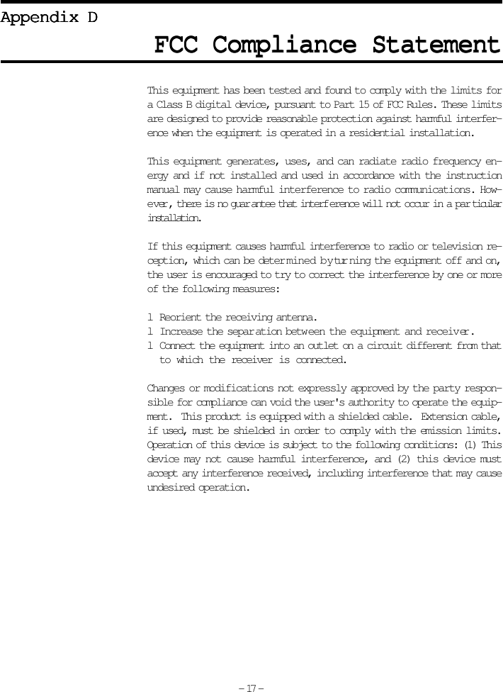 FCC Compliance StatementFCC Compliance StatementFCC Compliance StatementFCC Compliance StatementFCC Compliance StatementAppendix DAppendix DAppendix DAppendix DAppendix DThis equipment has been tested and found to comply with the limits fora Class B digital device, pursuant to Part 15 of FCC Rules. These limitsare designed to provide reasonable protection against harmful interfer-ence when the equipment is operated in a residential installation.This equipment generates, uses, and can radiate radio frequency en-ergy and if not installed and used in accordance with the instructionmanual may cause harmful interference to radio communications. How-ever, there is no guar antee that interf erence will not occur in a par ticularinstallation.If this equipment causes harmful interference to radio or television re-ception, which can be deter mined by tur ning the equipment off and on,the user is encouraged to try to correct the interference by one or moreof the following measures:l Reorient the receiving antenna.l Increase the separ ation between the equipment and receiver.l Connect the equipment into an outlet on a circuit different from thatto which the receiver is connected.Changes or modifications not expressly approved by the party respon-sible for compliance can void the user&apos;s authority to operate the equip-ment.  This product is equipped with a shielded cable.  Extension cable,if used, must be shielded in order to comply with the emission limits.Operation of this device is subject to the following conditions: (1) Thisdevice may not cause harmful interference, and (2) this device mustaccept any interference received, including interference that may causeundesired operation.- 17 -
