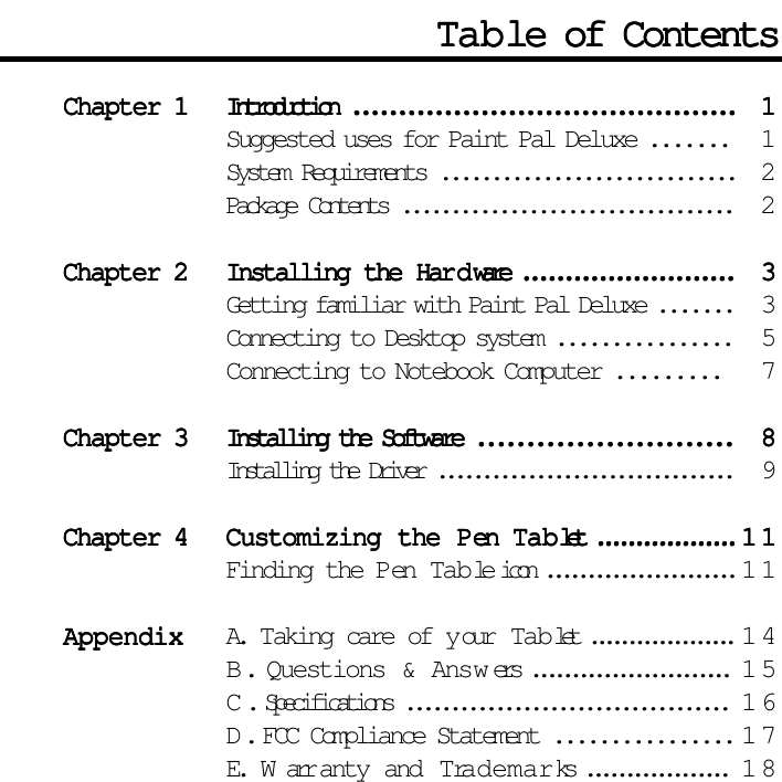 Chapter 1Chapter 1Chapter 1Chapter 1Chapter 1 Introduction ..........................................Introduction ..........................................Introduction ..........................................Introduction ..........................................Introduction .......................................... 11111Suggested uses for Paint Pal Deluxe ....... 1System Requirements ............................. 2Package Contents .................................. 2Chapter 2Chapter 2Chapter 2Chapter 2Chapter 2 Installing the HarInstalling the HarInstalling the HarInstalling the HarInstalling the Har dddddware .........................ware .........................ware .........................ware .........................ware ......................... 33333Getting familiar with Paint Pal Deluxe ....... 3Connecting to Desktop system ................ 5Connecting to Notebook Computer ......... 7Chapter 3Chapter 3Chapter 3Chapter 3Chapter 3 Installing the Software ..........................Installing the Software ..........................Installing the Software ..........................Installing the Software ..........................Installing the Software .......................... 88888Installing the Driver .................................9Chapter 4Chapter 4Chapter 4Chapter 4Chapter 4 Customizing the PCustomizing the PCustomizing the PCustomizing the PCustomizing the Pen en en en en  TTTTTababababablet ..................let ..................let ..................let ..................let ..................1111111111Finding the Pen Table icon .......................11AppendixAppendixAppendixAppendixAppendix A. Taking care of y our Tab let ...................14B. Questions &amp; Answ ers .........................15C. Specifications ....................................16D. FCC Compliance Statement ................ 1 7E.  W arr anty and Trademarks ..................18TTTTTababababable of Contentsle of Contentsle of Contentsle of Contentsle of Contents