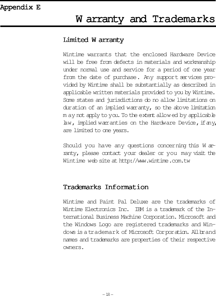 WWWWWarranty and arranty and arranty and arranty and arranty and TTTTTrademarksrademarksrademarksrademarksrademarksAppendix EAppendix EAppendix EAppendix EAppendix ELimited Limited Limited Limited Limited WWWWWarrantyarrantyarrantyarrantyarrantyWintime warrants that the enclosed Hardware Devicewill be free from defects in materials and workmanshipunder normal use and service for a period of one yearfrom the date of purchase .  Any suppor t ser vices pro-vided by Wintime shall be substantially as described inapplicable written materials provided to you by Wintime.Some states and jurisdictions do no allow limitations ondur ation of an implied w arr anty, so the abo ve limitationmay not apply to y ou.  To the e xtent allo w ed b y applicab lela w , implied w arranties on the Hardware Device , if any,are limited to one years.Should you have any questions concer ning this  W ar-ranty, please contact y our dealer or y ou m a y visit theWintime web site at http://www.wintime .com.twTTTTTrademarks Infrademarks Infrademarks Infrademarks Infrademarks InformationormationormationormationormationWintime and Paint Pal Deluxe are the trademarks ofWintime Electronics Inc.  IBM is a trademark of the In-ternational Business Machine Corporation. Microsoft andthe Windows Logo are registered trademarks and Win-do ws is a trademark of Microsoft Cor por ation.  All brandnames and trademarks are properties of their respectiveowners.- 18 -