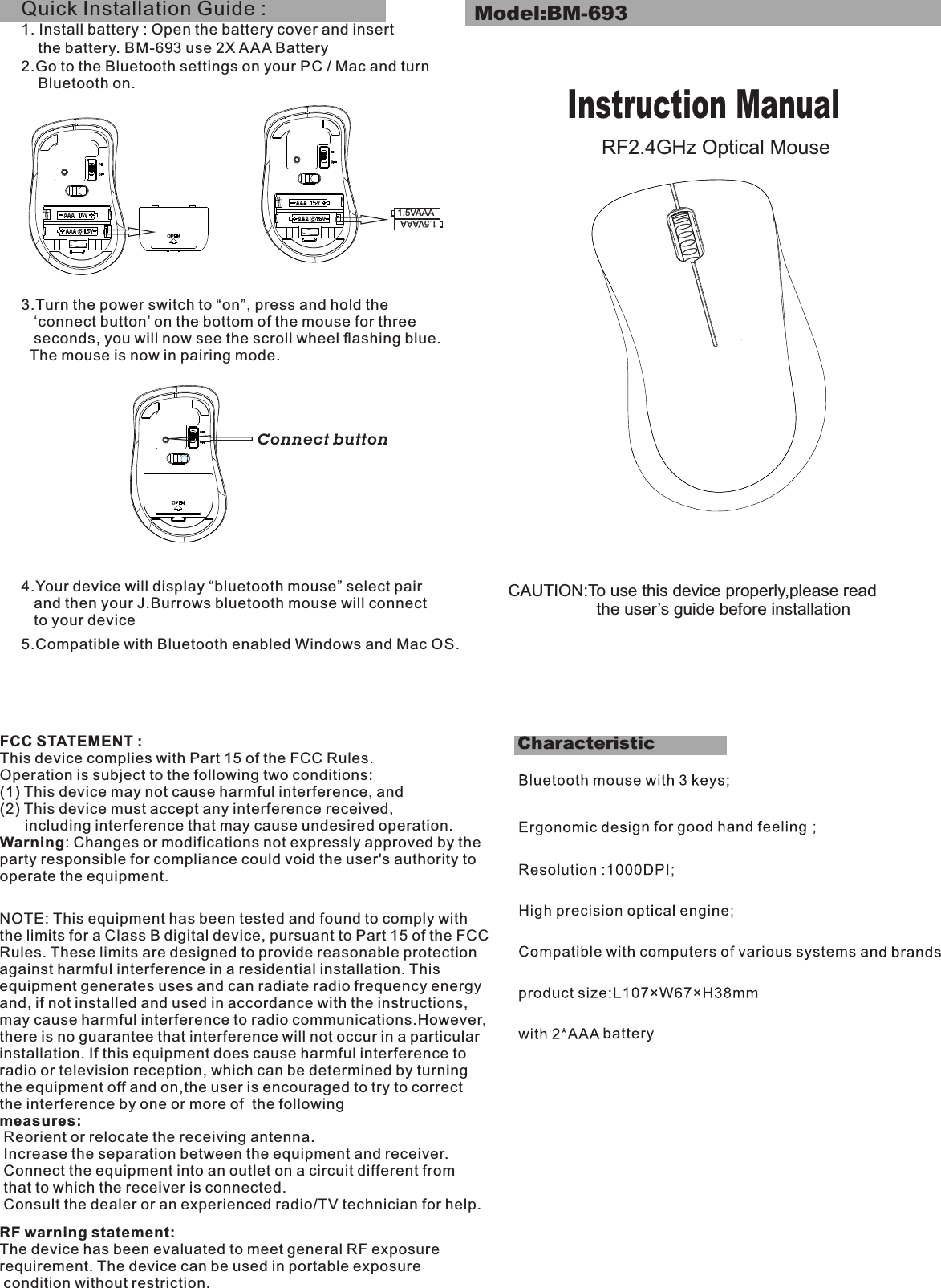 CAUTION:To use this device properly,please read                   the user’s guide before installationModel:BM-693Instruction ManualRF2.4GHz Optical MouseFCC STATEMENT : This device complies with Part 15 of the FCC Rules. Operation is subject to the following two conditions:(1) This device may not cause harmful interference, and(2) This device must accept any interference received,       including interference that may cause undesired operation.Warning: Changes or modifications not expressly approved by the party responsible for compliance could void the user&apos;s authority to operate the equipment.NOTE: This equipment has been tested and found to comply with the limits for a Class B digital device, pursuant to Part 15 of the FCC Rules. These limits are designed to provide reasonable protection against harmful interference in a residential installation. This equipment generates uses and can radiate radio frequency energy and, if not installed and used in accordance with the instructions, may cause harmful interference to radio communications.However, there is no guarantee that interference will not occur in a particular installation. If this equipment does cause harmful interference to radio or television reception, which can be determined by turning the equipment off and on,the user is encouraged to try to correct the interference by one or more of  the following measures: Reorient or relocate the receiving antenna. Increase the separation between the equipment and receiver. Connect the equipment into an outlet on a circuit different from  that to which the receiver is connected. Consult the dealer or an experienced radio/TV technician for help.RF warning statement:The device has been evaluated to meet general RF exposure requirement. The device can be used in portable exposure condition without restriction.1.5VAAA1.5VAAAQuick Installation Guide : 1. Install battery : Open the battery cover and insert    the battery. BM-693 use 2X AAA Battery2.Go to the Bluetooth settings on your PC / Mac and turn     Bluetooth on.3.Turn the power switch to “on”, press and hold the   ‘connect button’ on the bottom of the mouse for three   seconds, you will now see the scroll wheel ﬂashing blue.   The mouse is now in pairing mode.4.Your device will display “bluetooth mouse” select pair    and then your J.Burrows bluetooth mouse will connect    to your device5.Compatible with Bluetooth enabled Windows and Mac OS.        Connect button