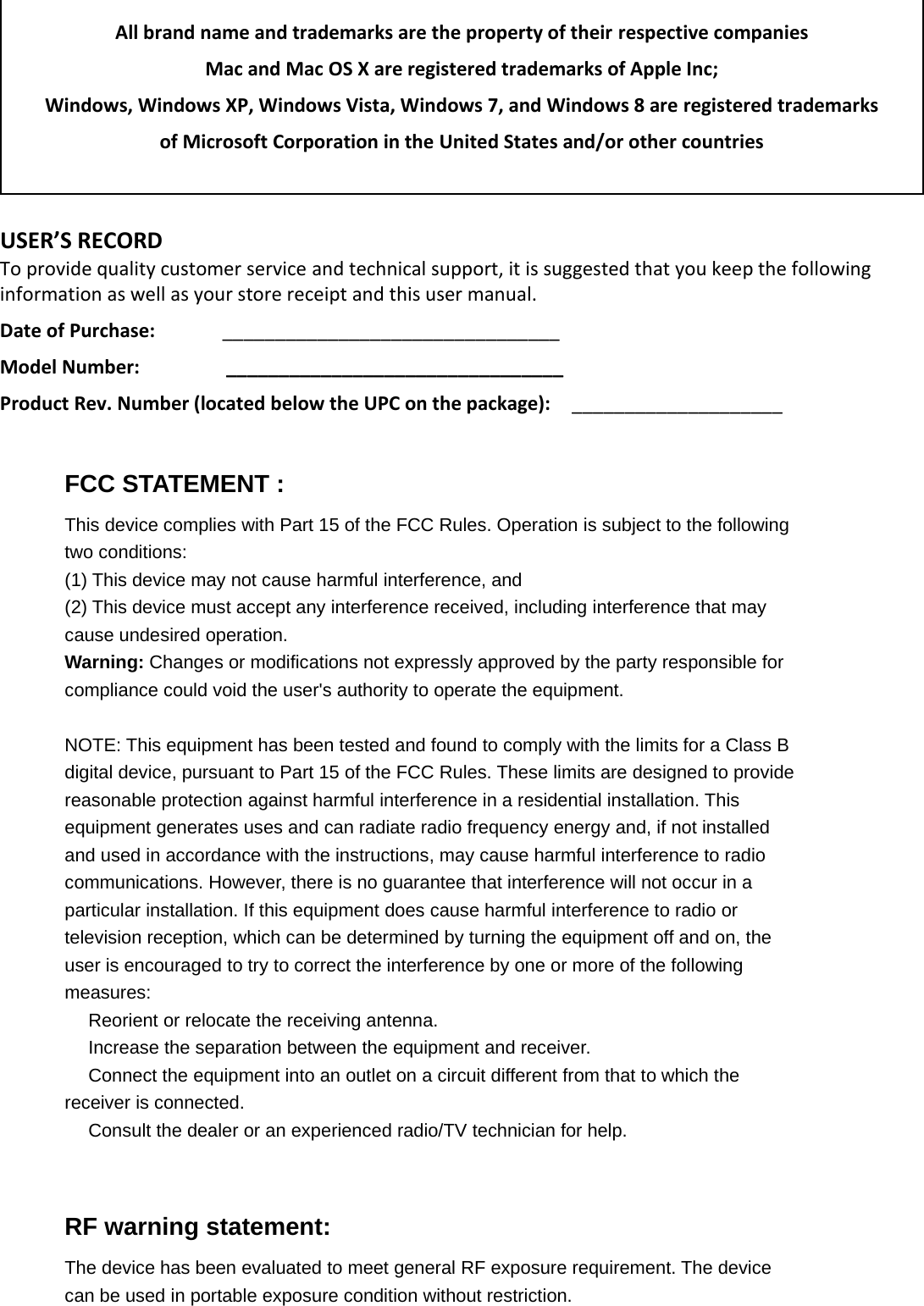  All brand name and trademarks are the property of their respective companies Mac and Mac OS X are registered trademarks of Apple Inc; Windows, Windows XP, Windows Vista, Windows 7, and Windows 8 are registered trademarks  of Microsoft Corporation in the United States and/or other countries  USER’S RECORD To provide quality customer service and technical support, it is suggested that you keep the following information as well as your store receipt and this user manual. Date of Purchase:   ________________________________ Model Number:                  ________________________________ Product Rev. Number (located below the UPC on the package):   ____________________           FCC STATEMENT :This device complies with Part 15 of the FCC Rules. Operation is subject to the followingtwo conditions:(1) This device may not cause harmful interference, and(2) This device must accept any interference received, including interference that maycause undesired operation.Warning: Changes or modifications not expressly approved by the party responsible forcompliance could void the user&apos;s authority to operate the equipment.NOTE: This equipment has been tested and found to comply with the limits for a Class Bdigital device, pursuant to Part 15 of the FCC Rules. These limits are designed to providereasonable protection against harmful interference in a residential installation. Thisequipment generates uses and can radiate radio frequency energy and, if not installedand used in accordance with the instructions, may cause harmful interference to radiocommunications. However, there is no guarantee that interference will not occur in aparticular installation. If this equipment does cause harmful interference to radio ortelevision reception, which can be determined by turning the equipment off and on, theuser is encouraged to try to correct the interference by one or more of the followingmeasures:　Reorient or relocate the receiving antenna.　Increase the separation between the equipment and receiver.　Connect the equipment into an outlet on a circuit different from that to which thereceiver is connected.　Consult the dealer or an experienced radio/TV technician for help.RF warning statement:The device has been evaluated to meet general RF exposure requirement. The devicecan be used in portable exposure condition without restriction.