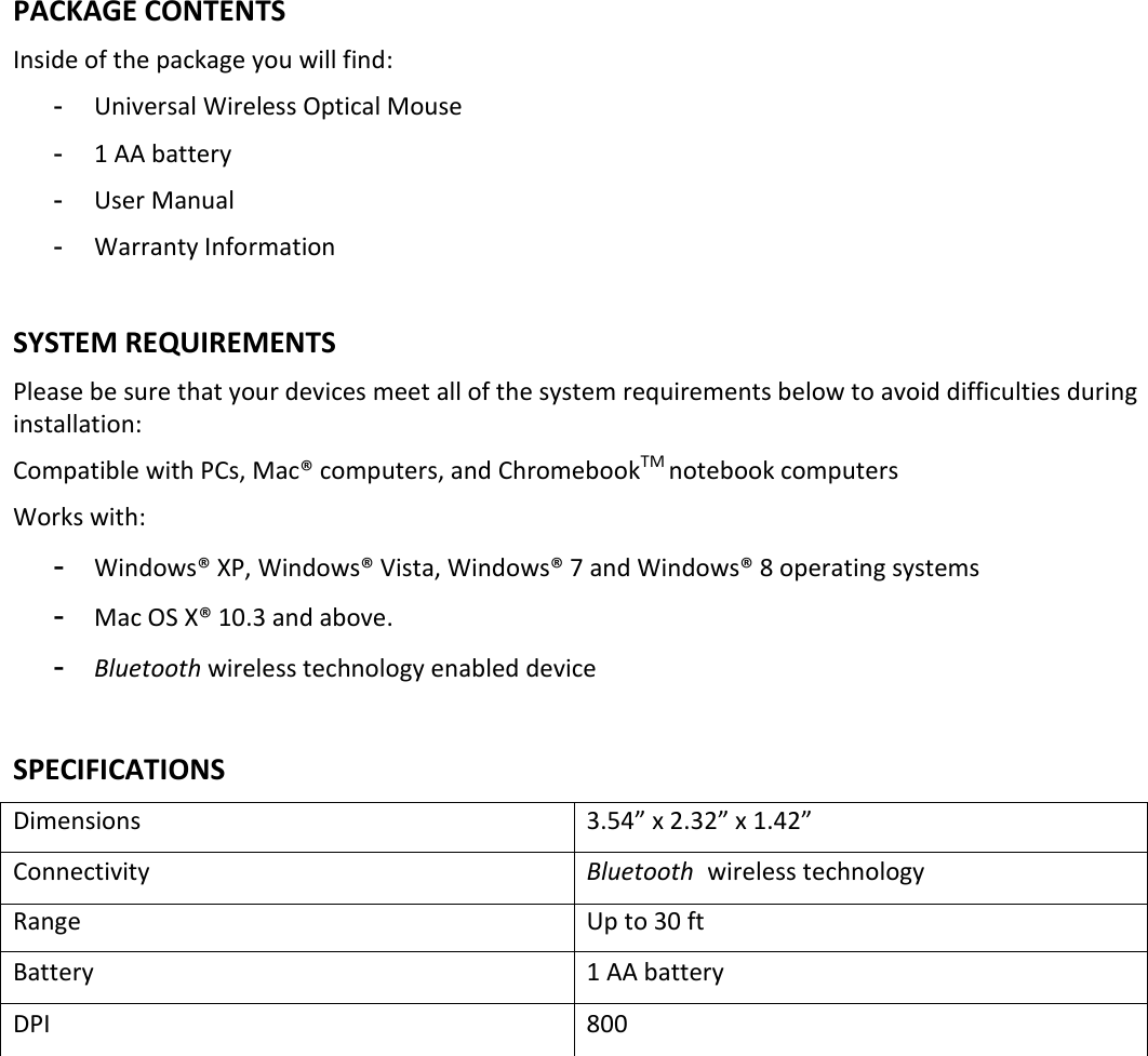 PACKAGE CONTENTS Inside of the package you will find: -  Universal Wireless Optical Mouse -  1 AA battery -  User Manual -  Warranty Information  SYSTEM REQUIREMENTS Please be sure that your devices meet all of the system requirements below to avoid difficulties during installation: Compatible with PCs, Mac® computers, and ChromebookTM notebook computers  Works with: -  Windows® XP, Windows® Vista, Windows® 7 and Windows® 8 operating systems -  Mac OS X® 10.3 and above. -  Bluetooth wireless technology enabled device   SPECIFICATIONS Dimensions  3.54” x 2.32” x 1.42” Connectivity   Bluetooth wireless technology Range  Up to 30 ft Battery   1 AA battery DPI  800             
