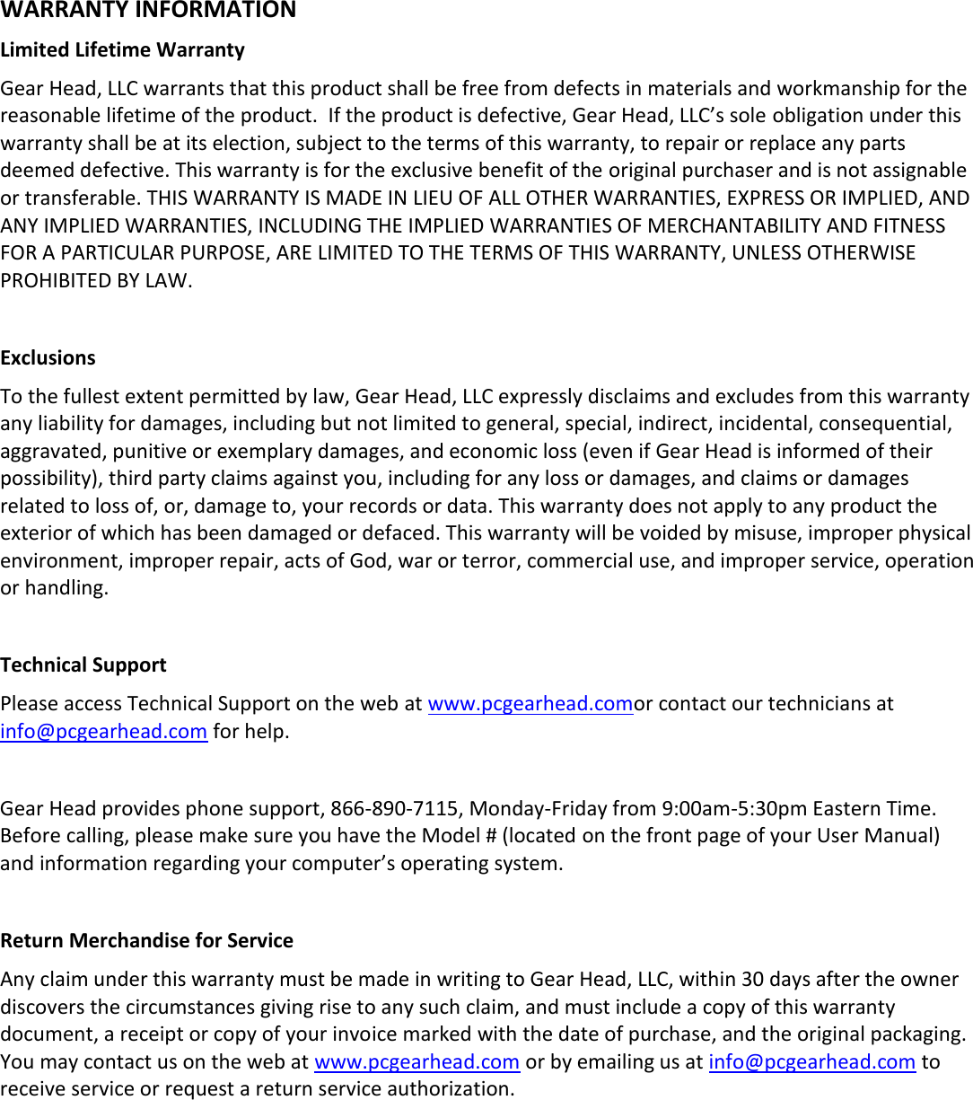   WARRANTY INFORMATION Limited Lifetime Warranty Gear Head, LLC warrants that this product shall be free from defects in materials and workmanship for the reasonable lifetime of the product.  If the product is defective, Gear Head, LLC’s sole obligation under this warranty shall be at its election, subject to the terms of this warranty, to repair or replace any parts deemed defective. This warranty is for the exclusive benefit of the original purchaser and is not assignable or transferable. THIS WARRANTY IS MADE IN LIEU OF ALL OTHER WARRANTIES, EXPRESS OR IMPLIED, AND ANY IMPLIED WARRANTIES, INCLUDING THE IMPLIED WARRANTIES OF MERCHANTABILITY AND FITNESS FOR A PARTICULAR PURPOSE, ARE LIMITED TO THE TERMS OF THIS WARRANTY, UNLESS OTHERWISE PROHIBITED BY LAW.  Exclusions To the fullest extent permitted by law, Gear Head, LLC expressly disclaims and excludes from this warranty any liability for damages, including but not limited to general, special, indirect, incidental, consequential, aggravated, punitive or exemplary damages, and economic loss (even if Gear Head is informed of their possibility), third party claims against you, including for any loss or damages, and claims or damages related to loss of, or, damage to, your records or data. This warranty does not apply to any product the exterior of which has been damaged or defaced. This warranty will be voided by misuse, improper physical environment, improper repair, acts of God, war or terror, commercial use, and improper service, operation or handling.  Technical Support Please access Technical Support on the web at www.pcgearhead.comor contact our technicians at info@pcgearhead.com for help.    Gear Head provides phone support, 866-890-7115, Monday-Friday from 9:00am-5:30pm Eastern Time. Before calling, please make sure you have the Model # (located on the front page of your User Manual) and information regarding your computer’s operating system.  Return Merchandise for Service Any claim under this warranty must be made in writing to Gear Head, LLC, within 30 days after the owner discovers the circumstances giving rise to any such claim, and must include a copy of this warranty document, a receipt or copy of your invoice marked with the date of purchase, and the original packaging. You may contact us on the web at www.pcgearhead.com or by emailing us at info@pcgearhead.com to receive service or request a return service authorization. 