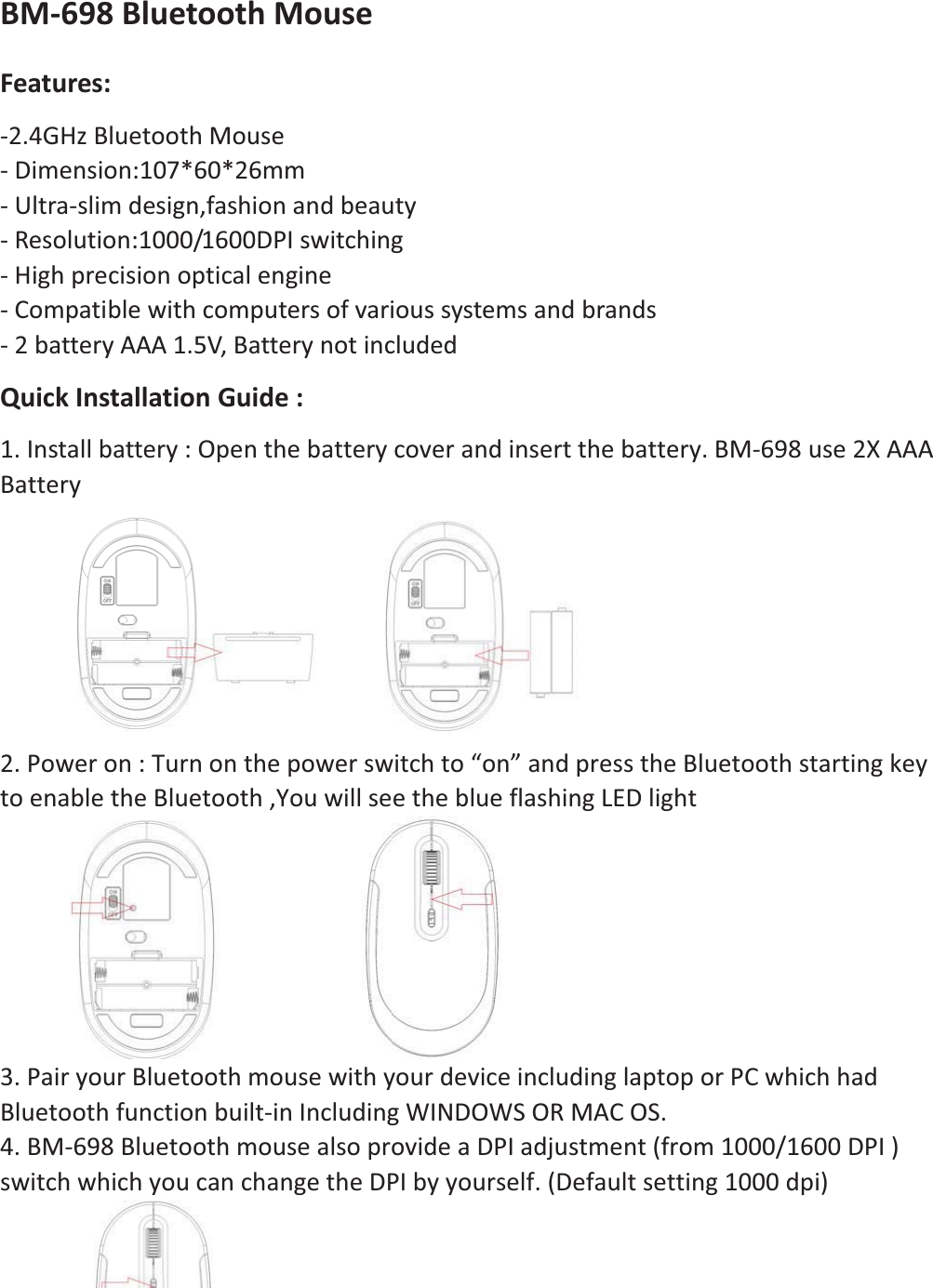 BMͲ698BluetoothMouse Features:Ͳ2.4GHzBluetoothMouse ͲDimension:107*60*26mmͲUltraͲslimdesign,fashionandbeautyͲResolution:1000/1600DPIswitchingͲHighprecisionopticalengineͲCompatiblewithcomputersofvarioussystemsandbrandsͲ2batteryAAA1.5V,BatterynotincludedQuickInstallationGuide: 1.Installbattery:Openthebatterycoverandinsertthebattery.BMͲ698use2XAAABattery  2.Poweron:Turnonthepowerswitchto“on”andpresstheBluetoothstartingkeytoenabletheBluetooth,YouwillseetheblueflashingLEDlight  3.PairyourBluetoothmousewithyourdeviceincludinglaptoporPCwhichhadBluetoothfunctionbuiltͲinIncludingWINDOWSORMACOS.4.BMͲ698BluetoothmousealsoprovideaDPIadjustment(from1000/1600DPI) switchwhichyoucanchangetheDPIbyyourself.(Defaultsetting1000dpi)   