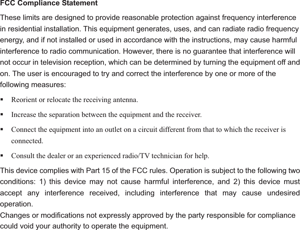 FCC Compliance Statement These limits are designed to provide reasonable protection against frequency interference in residential installation. This equipment generates, uses, and can radiate radio frequency energy, and if not installed or used in accordance with the instructions, may cause harmful interference to radio communication. However, there is no guarantee that interference will not occur in television reception, which can be determined by turning the equipment off and on. The user is encouraged to try and correct the interference by one or more of the following measures: Reorient or relocate the receiving antenna. Increase the separation between the equipment and the receiver. Connect the equipment into an outlet on a circuit different from that to which the receiver is connected. Consult the dealer or an experienced radio/TV technician for help. This device complies with Part 15 of the FCC rules. Operation is subject to the following two conditions: 1) this device may not cause harmful interference, and 2) this device must accept any interference received, including interference that may cause undesired operation. Changes or modifications not expressly approved by the party responsible for compliance could void your authority to operate the equipment.α