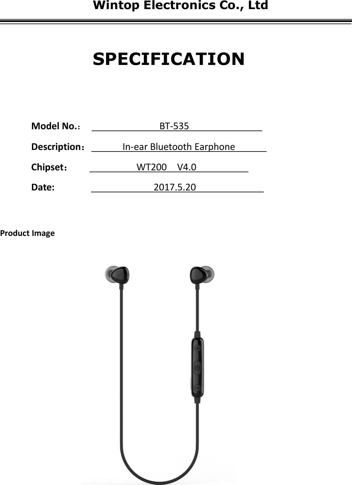 Wintop Electronics Co., LtdModel No.：BT-535Description：In-ear Bluetooth EarphoneChipset：WT200 V4.0Date: 2017.5.20Product ImageSPECIFICATION