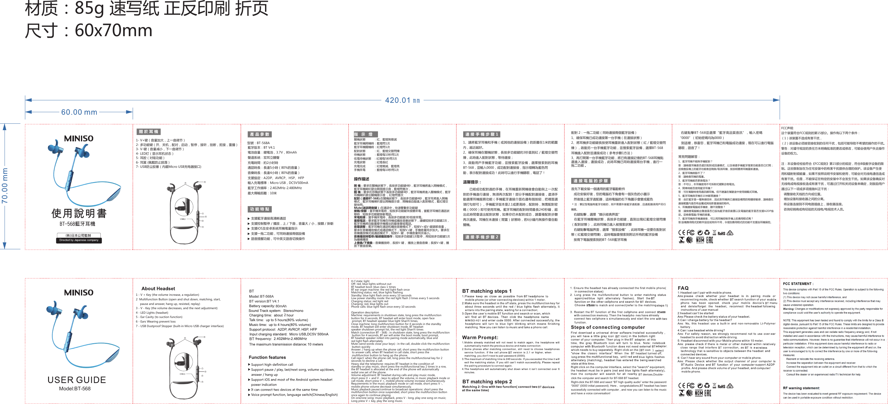 材质：85g 速写纸 正反印刷 折页尺寸：60x70mm關於耳 機 產品參 數 連接手機步驟1指示燈功能特 點1- V+键（音量加大，上一曲调节）2- 多功能键（开、关机，配对，启动，暂停，接听，挂断，拒接，重播）3- V-键（音量减小，下一曲调节）4- LED灯（显示耳机状态）5- 耳腔（对吸功能）6- 耳翼 (佩戴防止脱落）7- USB防尘胶塞（内藏Micro USB充电器接口)型號：BT-568A藍牙版本：BT V4.1電池容量：鋰電池，3.7V，80mAh聲道系統：双耳立體聲充電時間：約2小时時通話時長：長達5小時（80%的音量）音樂時長：長達4小時（80%的音量）支援協定：A2DP、AVRCP、HSP、HFP輸入充電標準：Micro USB，DC5V500mA藍牙工作頻率：2.402MHz-2.480MHz最大傳輸距離：10米支援藍牙連接高清晰通話支援控制暫停／播放，上／下曲，音量大／小，接聽／掛斷支援iOS及安卓系統耳機電量指示關機狀態          ：紅、藍燈無熄滅藍牙耳機開機時：藍燈閃1次藍牙耳機關機時：紅燈閃1次配對狀態          ：紅、藍燈交替閃爍待機狀態          ：藍燈每10秒閃1次低電待機狀態   ：紅燈每5秒閃3次充電狀態          ：紅燈長紅充電完成          ：紅燈熄滅、藍燈亮手機來電          ：藍燈每10秒閃1次支援一拖二功能，可同時連接兩個設備語音提醒功能，可中英文語音切換操作1、請將藍牙耳機和手機（或其他的連接設備）的距離在1米的範圍內，越近越好。2、確保耳機在關機狀態，長按多功能鍵約3秒直到紅／藍燈交替閃爍，此時進入配對狀態，等待連接；3、啟動用戶手機藍牙功能，並搜索藍牙設備，選擇搜索到的耳機BT-568，並輸入0000，成功配對連接後，指示燈轉為藍色閃動，表示配對連接成功！此時可以進行手機聽歌，電話了！連接手機步驟2配對 2：一拖二功能（同時連接兩個藍牙設備）1、確保耳機已成功連接第一台手機（在連接狀態）2、將耳機多功能鍵長按使耳機重新進入配對狀態（紅／藍燈交替閃爍），啟動另一台手機藍牙功能，並搜索藍牙設備，選擇BT-568 耳機進入配對並連接成功（參考步驟1方法）3、再打開第一台手機藍牙功能，將已有連接記憶的BT-568耳機點選進入連接，連接成功，此時耳機已同時連接兩台手機，進行一拖二功能 。連接電腦的步 驟首先下載安裝一個通用的藍牙驅動軟件    成功安裝好後，您的電腦右下角會有一個灰色的小圖示    然後插上藍牙適配器，這時電腦的右下角圖示會變成藍色＊注：筆記型電腦有藍牙功能的，則不需要外接藍牙適配器，且適配器須用戶另行購買。    右鍵點擊，選擇“顯示經典界面” 在藍牙耳機關機狀態，長按多功能鍵，直到出現紅藍燈交替閃爍（配對狀態），此時耳機已進入被搜索狀態    右鍵點擊電腦界面，選擇“搜索設備”，此時耳機一定要在配對狀態（紅藍燈交替閃爍)，這時電腦會搜索到附近所有的藍牙設備    按兩下電腦搜索到的BT-568藍牙耳機溫馨提示：已經成功配對過的手機，在耳機重新開機後會自動與上一次配對的手機進行連接，無須再次配對！部分手機配對連接後，還須手動選擇耳機服務功能（手機藍牙連接介面右邊有個按鈕，把裡面選項打勾即可），手機藍牙版本是2.1或更高時，配對時，無需配對密碼（0000）即可使用耳機。藍牙耳機的配對時間最長240秒鐘，超出此時間會退出配對狀態，如果你仍未配對成功，請重複配對步驟再次連接。耳機在未連接（閒置）狀態時，若6分鐘內無操作會自動關機。    右鍵點擊BT-568並選擇“藍牙高品質音訊”，輸入密碼“0000”（初始密碼均為0000）   到這裡，恭喜您，藍牙耳機已和電腦成功連接，現在可以進行電腦聽歌，語音了！1、藍牙耳機不能與手機配對？答：請檢查耳機是否處於配對或回連模式，以及檢查手機藍牙搜索功能是否已打開；並檢查設備上的藍牙功能表並刪除/取消耳機，按說明書將耳機重新連接。2、藍牙耳機啟動不了？答：請檢查耳機的電量。3、藍牙耳機能否更換電池？答：不可以，本耳機使用不可拆卸式鋰聚合物電池。4、開車時能否使用藍牙耳機？答：可在駕駛時使用通訊類耳機。但不建議在駕駛途中使用頭戴式耳機。5、藍牙耳機與手機在10米斷開連接？答：由於藍牙是一種無線技術，因此對耳機與已連接設備間的物體很敏感，請檢查在連接範圍內是否有金屬或其他影響連接的物件。6、耳機連接電腦或手機後，聽不到聲音？答：請檢查電腦輸出聲道是否已設為藍牙音訊裝置以及電腦的藍牙是否支援A2DP協定。並檢查電腦/手機的音量。7、藍牙耳機與手機連接後，可以用耳機控制手機上的應用程式嗎？答:設備應用程式的軟件設定或有所不同，令個別應用程式的功能不支援由耳機操控。常見問題解答：BT-568蓝牙耳机Model:BT-5684562314562311 - V + Key (the volume increase, a regulation)2  Multifunction Button (open and shut down, matching, start,      pause and answer, hang up, resisted, replay)3 - V - Key (the volume decreases, and the next adjustment)4 - LED Lights (headset)5 - Ear Cavity (to suction function)6 - Ears Wearing prevent loss7 - USB Dustproof Stopper (built-in Micro USB charger interface)H-f state: lightOff: red, blue lights without outBT headset boot: blue class 1 timesBT ear organ machine: the red light flash onceMatching status: red, blue lights flashingStandby: blue light flash once every 10 secondsLow power standby mode: the red light flash 3 times every 5 secondsCharging status: red light redCharging: red, blue lights outPhone calls: blue light flash once every 10 secondsOperation descriptionMachine: requirements in shutdown state, long press the multifunction button for 4 seconds, BT headset will enter boot mode, open face prompt, BT headset speaker blue light ShanYi times,Close machine: long multifunction button for 4 seconds in the standby mode, BT headset will enter shutdown mode, BT headset speaker shutdown prompt list, the red light ShanYi timesMatch (connection BT - 568) : in shutdown state, long press the multifunction button for 4 seconds, BT ear will enter the boot mode, boot prompt, BT headset speaker rolled into pairing mode automatically, blue and red light flash alternately.Mute (send words close your keys) : in the call, double-click the multifunction button quicklyAnswer: / hang up when the phone call, short press the multifunction button to answer calls, when BT headset in call state, short press the multifunction button to hang up the phone.Call reject: when the phone call, long press the multifunctional key for 2 seconds to decline a call.Heavy dial the telephone: requires BT headset in the condition of standby or play music, short press the multifunctional key 2 times in a row, the BT headset is allocated at the end of the phone will automatically redial one set of the phone. Volume adjustment: BT headset during calls and play music mode, short press V + and V - keys to adjust the volume, in music playback mode or call mode, short press V +, mobile phone volume increase simultaneously.Requirements in the music playback mode or call mode, short press V -, mobile phone volume decrease simultaneously.Music playback pause/continue to broadcast operations: short press the multifunction button once suspended, short press the multifunction button once again to continue playingOn one/one song: music playback, press V - long, play one song on music;Long press V + key, play the song music. 操作描述開 機：要求在關機狀態下，長按多功能鍵4秒，藍牙耳機將進入開機模式，藍牙耳機喇叭發出開面提示音，藍燈閃壹次，關 機：要求在待機狀態下長按多功能鍵4秒，藍牙耳機將進入關機模式，藍牙耳機喇叭發出關機提示音 ，紅燈閃壹次配對（連接BT-568):在關機狀態下，長按多功能鍵4秒，藍牙耳將進入開機模式，藍牙耳機喇叭發出開機提示音，開機後自動進入配對模式，藍紅燈交替快閃。Mute(送話閉音鍵）:在通話中，快速雙擊多功能鍵接聽/掛斷：當手機來電時，短按多功能鍵來接聽來電，當藍牙耳機在通話狀態時，短按多功能鍵掛斷電話。來電拒接：當手機來電時，長按多功能鍵2秒拒接來電。重撥電話：要求藍牙耳機在待機或播放音樂狀態下，連續短按多功能鍵2次，藍牙耳機將自動重撥手機撥出的最後壹組電話。 音量調整：藍牙耳機在通話和播放音樂模式下，短按V+或V-鍵調節音量，要求在音樂播放模式或通話模式下，短按V+鍵，手機音量同步加大。要求在音樂播放模式或通話模式下，短按V- 鍵，手機音量同步減小。音樂播放時暫停/繼續播放操作：短按多功能鍵1次暫停，再短按多功能鍵1次為繼續播放上壹曲/下壹曲：音樂播放時，長按V-鍵， 播放上壹曲音樂；長按V+鍵，播放下壹曲音樂。BT-568A80mAh2                                                                                     BT devices,Double-click the vomputer and search for BT-568 BT headset.Right-click the BT-568 and seect “BT high quality audio” enter the password “0000” (0000 initial password). Here ,  congratulations,BT headset has been successfully connected with computer , and now you can listen to the music and have a voice conversation! BTBTBT version:BT V4.1BT matching steps 1BT matching steps 2FCC声明:这个装置符合FCC规则的第15部分。操作有以下两个条件：（1）该装置不造成有害干扰，（2）该设备必须接受接收到的任何干扰，包括可能导致不希望的操作的干扰。警告：对遵守规定的责任方未明确批准的更改或修改，可能会使用户失去操作设备的权力。注：本设备经检验符合《FCC规则》第15部分的规定，符合B级数字设备的限制。这些限制旨在为住宅安装中的有害干扰提供合理的保护。该设备产生使用和辐射射频能量，如果不按照说明书安装和使用，可能会对无线电通信造成有害干扰。但是，不能保证在特定的安装中不会发生干扰。如果该设备确实对无线电或电视接收造成有害干扰，可通过打开和关闭设备来确定，则鼓励用户通过以下一项或多项措施纠正干扰：    调整接收天线的方向或位置。    增加设备和接收器之间的分离。    将设备连接到不同电路插座上，接收器连接。    咨询经销商或有经验的无线电/电视技术人员。FCC STATEMENT : This device complies with Part 15 of the FCC Rules. Operation is subject to the following two conditions:(1) This device may not cause harmful interference, and(2) This device must accept any interference received, including interference that may cause undesired operation.Warning: Changes or modifications not expressly approved by the party responsible for compliance could void the user&apos;s authority to operate the equipment.NOTE: This equipment has been tested and found to comply withthe limits for a Class B digital device, pursuant to Part 15 of the FCC Rules. These limits are designed to provide reasonable protectionagainst harmful interference in a residential installation. This equipmentgenerates uses and can radiate radio frequency energy and, if notinstalled and used in accordance with the instructions, may cause harmful interference to radio communications. However, there is no guarantee that interference will not occur in a particular installation. If this equipment does cause harmful interference to radio or television reception, which can be determined by turning the equipment off and on, the user is encouraged to try to correct the interference by one or more of the following measures:      Reorient or relocate the receiving antenna.      Increase the separation between the equipment and receiver.      Connect the equipment into an outlet on a circuit different from that     to which the receiver is connected.     Consult the dealer or an experienced radio/TV technician for help.