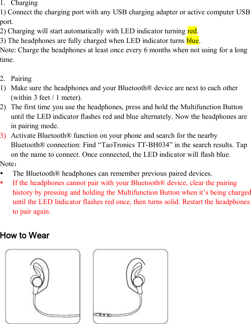 1. Charging1) Connect the charging port with any USB charging adapter or active computer USBport.2) Charging will start automatically with LED indicator turning red.3) The headphones are fully charged when LED indicator turns blue.Note: Charge the headphones at least once every 6 months when not using for a longtime.2. Pairing1) Make sure the headphones and your Bluetooth® device are next to each other(within 3 feet / 1 meter).2) The first time you use the headphones, press and hold the Multifunction Buttonuntil the LED indicator flashes red and blue alternately. Now the headphones arein pairing mode.3) Activate Bluetooth® function on your phone and search for the nearbyBluetooth® connection: Find “TaoTronics TT-BH034” in the search results. Tapon the name to connect. Once connected, the LED indicator will flash blue.Note：The Bluetooth® headphones can remember previous paired devices.If the headphones cannot pair with your Bluetooth® device, clear the pairinghistory by pressing and holding the Multifunction Button when it’s being chargeduntil the LED Indicator flashes red once, then turns solid. Restart the headphonesto pair again.How to Wear