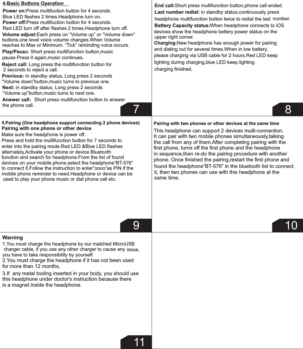 Warning2.You must charge the headphone if it has not been used for more than 12 months.3.If  any metal tooling inserted in your body, you should use this headphone under doctor&apos;s instruction because there is a magnet inside the headphone.114.Basic Buttons OperationPower on:Press multifuction button for 4 seconds.Blue LED ﬂashes 2 times.Headphone turn on.Power off:Press multifuction button for 4 seconds.Red LED turn off after ﬂashes 2 times.Headphone turn off.Volume adjust:Each press on “Volume up” or “Volume down” buttons,one level voice volume changes.When Volume reaches to Max or Minimum. “Tick” reminding voice occurs.Play/Pause: Short press multifunction button,music pause.Press it again,music continues.Previous: in standby status, Long press 2 seconds “Volume down”button,music turns to previous one.Next: in standby status, Long press 2 seconds “Volume up”button,music turns to next one.Answer call：Short press multifunction button to answer the phone call.End call:Short press multifunction button,phone call ended.Reject call: Long press the multifunction button for  2 seconds to reject a call.Last number redial: in standby status,continuously press headphone multifunction button twice to redial the last  number.Battery Capacity status:When headphone connects to iOS devices show the headphone bettery power status on the upper right corner.Charging:New headphone has enough power for pairing and dialing out for several times.When in low battery,please charging via USB cable for 2 hours.Red LED keep lighting during charging,blue LED keep lighting charging ﬁnished.7895.Pairing (One headphone support connecting 2 phone devices)Pairing with one phone or other deviceMake sure the headphone is power off.Press and hold the multifunction button for 7 seconds to enter into the pairing mode.Red LED &amp;Blue LED ﬂashes alternately,Activate your phone or device Bluetooth function and search for headphone.From the list of found devices on your mobile phone,select the headphone“BT-576”to connect it.Follow the instruction to enter”oooo”as PIN if the mobile phone reminder to need.Headphone or device can be used to play your phone music or dial phone call etc.Pairing with two phones or other devices at the same timeThis headphone can support 2 devices multi-connection.It can pair with two mobile phones simultaneously,talking the call from any of them.After completing pairing with the ﬁrst phone, turns off the ﬁrst phone and the headphone  in sequence,then re-do the pairing procedure with another phone. Once ﬁnished the pairing,restart the ﬁrst phone and found the headphone”BT-576” in the bluetooth list to connectit, then two phones can use with this headphone at the same time.101.You must charge the headphone by our matched MicroUSB  charger cable, if you use any other charger to cause any        issue,you have to take responsibility by yourself.