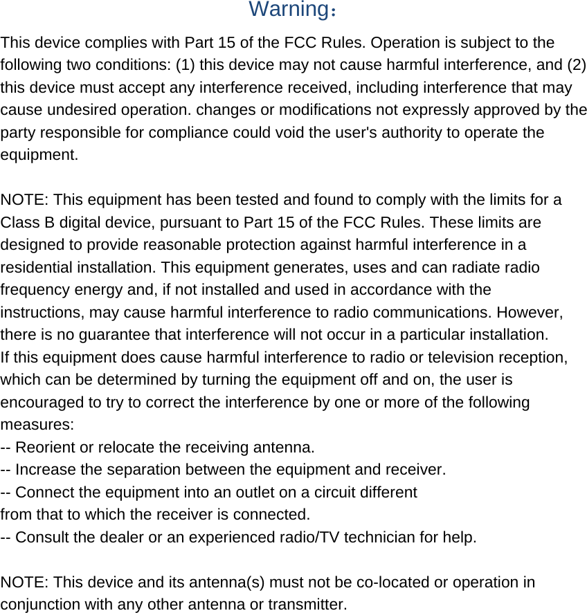  Warning： This device complies with Part 15 of the FCC Rules. Operation is subject to the following two conditions: (1) this device may not cause harmful interference, and (2) this device must accept any interference received, including interference that may cause undesired operation. changes or modifications not expressly approved by the party responsible for compliance could void the user&apos;s authority to operate the equipment.  NOTE: This equipment has been tested and found to comply with the limits for a Class B digital device, pursuant to Part 15 of the FCC Rules. These limits are designed to provide reasonable protection against harmful interference in a residential installation. This equipment generates, uses and can radiate radio frequency energy and, if not installed and used in accordance with the instructions, may cause harmful interference to radio communications. However, there is no guarantee that interference will not occur in a particular installation. If this equipment does cause harmful interference to radio or television reception, which can be determined by turning the equipment off and on, the user is encouraged to try to correct the interference by one or more of the following measures: -- Reorient or relocate the receiving antenna. -- Increase the separation between the equipment and receiver. -- Connect the equipment into an outlet on a circuit different from that to which the receiver is connected. -- Consult the dealer or an experienced radio/TV technician for help.  NOTE: This device and its antenna(s) must not be co-located or operation in conjunction with any other antenna or transmitter. 